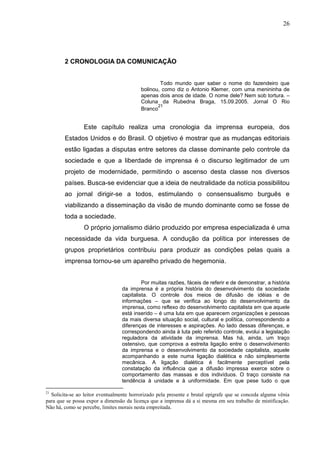26




        2 CRONOLOGIA DA COMUNICAÇÃO


                                                  Todo mundo quer saber o nome do fazendeiro que
                                          bolinou, como diz o Antonio Klemer, com uma menininha de
                                          apenas dois anos de idade. O nome dele? Nem sob tortura. –
                                          Coluna da Rubedna Braga, 15.09.2005. Jornal O Rio
                                                 21
                                          Branco


                 Este capítulo realiza uma cronologia da imprensa europeia, dos
        Estados Unidos e do Brasil. O objetivo é mostrar que as mudanças editoriais
        estão ligadas a disputas entre setores da classe dominante pelo controle da
        sociedade e que a liberdade de imprensa é o discurso legitimador de um
        projeto de modernidade, permitindo o ascenso desta classe nos diversos
        países. Busca-se evidenciar que a ideia de neutralidade da notícia possibilitou
        ao jornal dirigir-se a todos, estimulando o consensualismo burguês e
        viabilizando a disseminação da visão de mundo dominante como se fosse de
        toda a sociedade.
                 O próprio jornalismo diário produzido por empresa especializada é uma
        necessidade da vida burguesa. A condução da política por interesses de
        grupos proprietários contribuiu para produzir as condições pelas quais a
        imprensa tornou-se um aparelho privado de hegemonia.


                                           Por muitas razões, fáceis de referir e de demonstrar, a história
                                  da imprensa é a própria história do desenvolvimento da sociedade
                                  capitalista. O controle dos meios de difusão de idéias e de
                                  informações – que se verifica ao longo do desenvolvimento da
                                  imprensa, como reflexo do desenvolvimento capitalista em que aquele
                                  está inserido – é uma luta em que aparecem organizações e pessoas
                                  da mais diversa situação social, cultural e política, correspondendo a
                                  diferenças de interesses e aspirações. Ao lado dessas diferenças, e
                                  correspondendo ainda à luta pelo referido controle, evolui a legislação
                                  reguladora da atividade da imprensa. Mas há, ainda, um traço
                                  ostensivo, que comprova a estreita ligação entre o desenvolvimento
                                  da imprensa e o desenvolvimento da sociedade capitalista, aquele
                                  acompanhando a este numa ligação dialética e não simplesmente
                                  mecânica. A ligação dialética é facilmente perceptível pela
                                  constatação da influência que a difusão impressa exerce sobre o
                                  comportamento das massas e dos indivíduos. O traço consiste na
                                  tendência à unidade e à uniformidade. Em que pese tudo o que

21
  Solicita-se ao leitor eventualmente horrorizado pela presente e brutal epígrafe que se conceda alguma vênia
para que se possa expor a dimensão da licença que a imprensa dá a si mesma em seu trabalho de mistificação.
Não há, como se percebe, limites morais nesta empreitada.
 