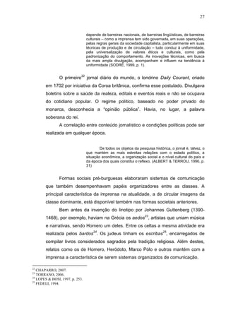 27


                                 depende de barreiras nacionais, de barreiras lingüísticas, de barreiras
                                 culturais – como a imprensa tem sido governada, em suas operações,
                                 pelas regras gerais da sociedade capitalista, particularmente em suas
                                 técnicas de produção e de circulação – tudo conduz à uniformidade,
                                 pela universalização de valores éticos e culturais, como pela
                                 padronização do comportamento. As inovações técnicas, em busca
                                 da mais ampla divulgação, acompanham e influem na tendência à
                                 uniformidade (SODRÉ, 1999, p. 1).


                O primeiro22 jornal diário do mundo, o londrino Daily Courant, criado
       em 1702 por iniciativa da Coroa britânica, confirma esse postulado. Divulgava
       boletins sobre a saúde da realeza, editais e eventos reais e não se ocupava
       do cotidiano popular. O regime político, baseado no poder privado do
       monarca, desconhecia a “opinião pública”. Havia, no lugar, a palavra
       soberana do rei.
                A correlação entre conteúdo jornalístico e condições políticas pode ser
       realizada em qualquer época.


                                         De todos os objetos da pesquisa histórica, o jornal é, talvez, o
                                 que mantém as mais estreitas relações com o estado político, a
                                 situação econômica, a organização social e o nível cultural do país e
                                 da época dos quais constitui o reflexo. (ALBERT & TERROU, 1990, p.
                                 31)


                Formas sociais pré-burguesas elaboraram sistemas de comunicação
       que também desempenhavam papéis organizadores entre as classes. A
       principal característica da imprensa na atualidade, a de circular imagens da
       classe dominante, está disponível também nas formas societais anteriores.
                Bem antes da invenção do linotipo por Johannes Guttenberg (1390-
       1468), por exemplo, haviam na Grécia os aedos23, artistas que uniam música
       e narrativas, sendo Homero um deles. Entre os celtas a mesma atividade era
       realizada pelos bardos24. Os judeus tinham os escribas25, encarregados de
       compilar livros considerados sagrados pela tradição religiosa. Além destes,
       relatos como os de Homero, Heródoto, Marco Pólo e outros mantém com a
       imprensa a característica de serem sistemas organizados de comunicação.

22
   CHAPARRO, 2007.
23
   TORRANO, 2006.
24
   LOPES & BOSI, 1997, p. 253.
25
   FEDELI, 1994.
 