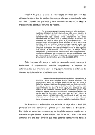 28



      Friedrich Engels, ao analisar a comunicação articulada como um dos
atributos fundamentais da espécie humana, revela que a organização cada
vez mais complexa dos primeiros grupos humanos na pré-história exigiu a
linguagem para estruturar o mundo do trabalho.


                            Em face de cada novo progresso, o domínio sobre a natureza,
                   que tivera início com o desenvolvimento da mão, com o trabalho, ia
                   ampliando os horizontes do homem, levando-o a descobrir
                   constantemente nos objetos novas propriedades até então
                   desconhecidas. Por outro lado, o desenvolvimento do trabalho, ao
                   multiplicar os casos de ajuda mútua e de atividade conjunta, e ao
                   mostrar assim as vantagens dessa atividade conjunta para cada
                   indivíduo, tinha que contribuir forçosamente para agrupar ainda mais
                   os membros da sociedade. Em resumo, os homens em formação
                   chegaram a um ponto em que tiveram necessidade de dizer algo uns
                   aos outros. A necessidade criou o órgão: a laringe pouco
                   desenvolvida do macaco foi-se transformando, lenta mas firmemente,
                   mediante modulações que produziam por sua vez modulações mais
                   perfeitas, enquanto os órgãos da boca aprendiam pouco a pouco a
                   pronunciar um som articulado após outro. (ENGELS, 2004).


      Este processo não parou a partir da separação entre macacos e
hominídeos.   A   sociabilidade     humana      complexificou      e    ampliou     as
determinações que incidiam sobre a linguagem, tornando-a sistemas de
signos e símbolos culturais próprios de cada época:


                           O desenvolvimento do cérebro e dos sentidos a seu serviço, a
                   crescente clareza de consciência, a capacidade de abstração e de
                   discernimento cada vez maiores, reagiram por sua vez sobre o
                   trabalho e a palavra, estimulando mais e mais o seu desenvolvimento.
                   Quando o homem se separa definitivamente do macaco esse
                   desenvolvimento não cessa de modo algum, mas continua, em grau
                   diverso e em diferentes sentidos entre os diferentes povos e as
                   diferentes épocas, interrompido mesmo às vezes por retrocessos de
                   caráter local ou temporário, mas avançando em seu conjunto a
                   grandes passos, consideravelmente impulsionado e, por sua vez,
                   orientado em um determinado sentido por um novo elemento que
                   surge com o aparecimento do homem acabado: a sociedade. (idem).


      No Paleolítico, a sofisticação das técnicas de caça seria o tema das
primeiras formas de comunicação gráfica que se tem notícia: a arte rupestre.
No interior de cavernas, os ancestrais do jornalista moderno registravam o
que de mais precioso o trabalho coletivo lhes fornecera: carne, uma fonte
alimentar de alto teor protéico que lhes garantia sobrevivência física e
 