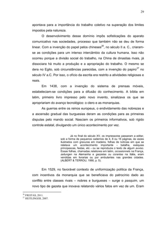 29



          apontava para a importância do trabalho coletivo na superação dos limites
          impostos pela natureza.
                   O desenvolvimento desse domínio impôs sofisticações do aparato
          comunicativo nas sociedades, processo que também não se deu de forma
          linear. Com a invenção do papel pelos chineses26, no século II a. C., criaram-
          se as condições para um intenso intercâmbio da cultura humana. Isso não
          ocorreu porque a divisão social do trabalho, na China de dinastias rivais, já
          dissociara há muito a produção e a apropriação do trabalho. O mesmo se
          dera no Egito, sob circunstâncias parecidas, com a invenção do papiro 27 no
          século IV a.C. Por isso, o ofício da escrita era restrito a atividades religiosas e
          reais.
                   Em 1438, com a invenção do sistema de prensas móveis,
          estabeleciam-se condições para a difusão do conhecimento. A bíblia em
          latim, primeiro livro impresso pelo novo invento, sinalizava os que se
          apropriariam do avanço tecnológico: o clero e as monarquias.
                   As guerras entre os reinos europeus, o endividamento das nobrezas e
          a ascensão gradual das burguesias deram as condições para as primeiras
          disputas pelo mando social. Nasciam os primeiros informativos, sob rígido
          controle estatal, divulgando um único acontecimento por vez.


                                        Já no final do século XV, os impressores passaram a editar,
                               sob a forma de pequenos cadernos de 4, 8 ou 16 páginas, às vezes
                               ilustrados com gravuras em madeira, folhas de notícias em que se
                               relatava um acontecimento importante - batalha, exéquias
                               principescas, festas, etc - ou se reproduzia o texto de algum avviso.
                               Essas folhas, chamadas relationes em latim, occasionnels na França,
                               zeitungen na Alemanha e gazzetas ou corantas na Itália, eram
                               vendidas em livrarias ou por ambulantes nas grandes cidades.
                               (ALBERT & TERROU, 1990, p. 5).


                   Em 1529, no favorável contexto de uniformização política da França,
          com incentivos da monarquia que se beneficiava do patrocínio dado ao
          conflito entre classes rivais – nobres e burgueses – surge o pasquim, um
          novo tipo de gazeta que inovava relatando vários fatos em vez de um. Eram

26
     FREITAS, 2011.
27
     HEITLINGER, 2007.
 