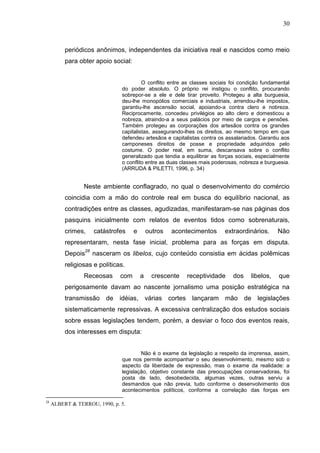 30



          periódicos anônimos, independentes da iniciativa real e nascidos como meio
          para obter apoio social:


                                        O conflito entre as classes sociais foi condição fundamental
                               do poder absoluto. O próprio rei instigou o conflito, procurando
                               sobrepor-se a ele e dele tirar proveito. Protegeu a alta burguesia,
                               deu-lhe monopólios comerciais e industriais, arrendou-lhe impostos,
                               garantiu-lhe ascensão social, apoiando-a contra clero e nobreza.
                               Reciprocamente, concedeu privilégios ao alto clero e domesticou a
                               nobreza, atraindo-a a seus palácios por meio de cargos e pensões.
                               Também protegeu as corporações dos artesãos contra os grandes
                               capitalistas, assegurando-lhes os direitos, ao mesmo tempo em que
                               defendeu artesãos e capitalistas contra os assalariados. Garantiu aos
                               camponeses direitos de posse e propriedade adquiridos pelo
                               costume. O poder real, em suma, descansava sobre o conflito
                               generalizado que tendia a equilibrar as forças sociais, especialmente
                               o conflito entre as duas classes mais poderosas, nobreza e burguesia.
                               (ARRUDA & PILETTI, 1996, p. 34)


                 Neste ambiente conflagrado, no qual o desenvolvimento do comércio
          coincidia com a mão do controle real em busca do equilíbrio nacional, as
          contradições entre as classes, agudizadas, manifestaram-se nas páginas dos
          pasquins inicialmente com relatos de eventos tidos como sobrenaturais,
          crimes,    catástrofes     e       outros   acontecimentos     extraordinários.      Não
          representaram, nesta fase inicial, problema para as forças em disputa.
          Depois28 nasceram os libelos, cujo conteúdo consistia em ácidas polêmicas
          religiosas e políticas.
                 Receosas      com       a     crescente   receptividade    dos     libelos,   que
          perigosamente davam ao nascente jornalismo uma posição estratégica na
          transmissão de idéias, várias cortes lançaram mão de legislações
          sistematicamente repressivas. A excessiva centralização dos estudos sociais
          sobre essas legislações tendem, porém, a desviar o foco dos eventos reais,
          dos interesses em disputa:


                                       Não é o exame da legislação a respeito da imprensa, assim,
                               que nos permite acompanhar o seu desenvolvimento, mesmo sob o
                               aspecto da liberdade de expressão, mas o exame da realidade: a
                               legislação, objetivo constante das preocupações conservadoras, foi
                               posta de lado, desobedecida, algumas vezes, outras serviu a
                               desmandos que não previa, tudo conforme o desenvolvimento dos
                               acontecimentos políticos, conforme a correlação das forças em

28
     ALBERT & TERROU, 1990, p. 5.
 