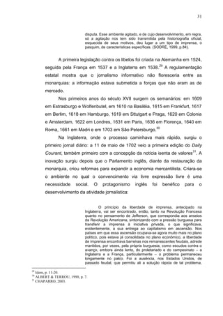 31


                             disputa. Esse ambiente agitado, e de cujo desenvolvimento, em regra,
                             só a agitação nos tem sido transmitida pela historiografia oficial,
                             esquecida de seus motivos, deu lugar a um tipo de imprensa, o
                             pasquim, de características específicas. (SODRÉ, 1999, p.84).


              A primeira legislação contra os libelos foi criada na Alemanha em 1524,
       seguida pela França em 1537 e a Inglaterra em 1538.29 A regulamentação
       estatal mostra que o jornalismo informativo não floresceria entre as
       monarquias: a informação estava submetida a forças que não eram as de
       mercado.
              Nos primeiros anos do século XVII surgem os semanários: em 1609
       em Estrasburgo e Wolfenbutel, em 1610 na Basiléia, 1615 em Frankfurt, 1617
       em Berlim, 1618 em Hamburgo, 1619 em Sttutgart e Praga, 1620 em Colonia
       e Amsterdam, 1622 em Londres, 1631 em Paris, 1636 em Florença, 1640 em
       Roma, 1661 em Madri e em 1703 em São Petersburgo.30
              Na Inglaterra, onde o processo caminhava mais rápido, surgiu o
       primeiro jornal diário: a 11 de maio de 1702 veio a primeira edição do Daily
       Courant, também primeiro com a concepção da notícia isenta de valores 31. A
       inovação surgiu depois que o Parlamento inglês, diante da restauração da
       monarquia, criou reformas para expandir a economia mercantilista. Criara-se
       o ambiente no qual o convencimento via livre expressão livre é uma
       necessidade      social.   O    protagonismo       inglês    foi   benéfico     para    o
       desenvolvimento da atividade jornalística:


                                      O princípio da liberdade de imprensa, antecipado na
                             Inglaterra, vai ser encontrado, então, tanto na Revolução Francesa
                             quanto no pensamento de Jefferson, que correspondia aos anseios
                             da Revolução Americana, sintonizando com a pressão burguesa para
                             transferir a imprensa à iniciativa privada, o que significava,
                             evidentemente, a sua entrega ao capitalismo em ascensão. Nos
                             países em que essa ascensão ocupava-se agora muito mais no plano
                             político, pois estava já consolidada no plano econômico, a liberdade
                             de imprensa encontrava barreiras nos remanescentes feudais, adrede
                             mantidos, por vezes, pela própria burguesia, como escudos contra o
                             avanço, embora ainda lento, do proletariado e do campesinato – a
                             Inglaterra e a França, particularmente – o problema permaneceu
                             longamente no palco. Foi a ausência, nos Estados Unidos, de
                             passado feudal, que permitiu ali a solução rápida de tal problema,

29
   Idem, p. 11-20.
30
   ALBERT & TERROU, 1990, p. 7.
31
   CHAPARRO, 2003.
 