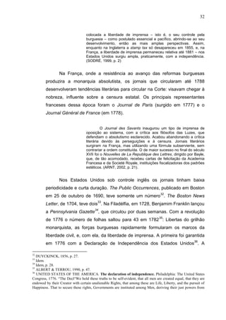 32


                                   colocada a liberdade de imprensa – isto é, o seu controle pela
                                   burguesia – como postulado essencial e pacífico, abrindo-se ao seu
                                   desenvolvimento, então as mais amplas perspectivas. Assim,
                                   enquanto na Inglaterra a stamp tax só desapareceu em 1855, e, na
                                   França, a liberdade de imprensa permaneceu relativa até 1881 – nos
                                   Estados Unidos surgiu ampla, praticamente, com a independência.
                                   (SODRÉ, 1999, p. 2)


                 Na França, onde a resistência ao avanço das reformas burguesas
        produzira a monarquia absolutista, os jornais que circularam até 1788
        desenvolveram tendências literárias para circular na Corte: visavam chegar à
        nobreza, influente sobre a censura estatal. Os principais representantes
        franceses dessa época foram o Journal de Paris (surgido em 1777) e o
        Journal Général de France (em 1778).


                                            O Journal des Savants inaugurou um tipo de imprensa de
                                   oposição ao sistema, com a crítica aos filósofos das Luzes, que
                                   defendiam o absolutismo esclarecido. Acabou abandonando a crítica
                                   literária devido às perseguições e à censura. Jornais literários
                                   surgiram na França, mas utilizando uma fórmula subserviente, sem
                                   contrariar a ordem constituída. O de maior sucesso no final do século
                                   XVII foi o Nouvelles de La Republique des Lettres, dirigido por Bayle,
                                   que, de tão acomodado, recebeu cartas de felicitação da Academia
                                   Francesa e da Societé Royale, instituições fiscalizadoras dos padrões
                                   estéticos. (ARNT, 2002, p. 21).


                 Nos Estados Unidos sob controle inglês os jornais tinham baixa
        periodicidade e curta duração. The Public Occurrences, publicado em Boston
        em 25 de outubro de 1690, teve somente um número32. The Boston News
        Letter, de 1704, teve dois33. Na Filadélfia, em 1728, Benjamim Franklin lançou
        a Pennsylvania Gazette34, que circulou por duas semanas. Com a revolução
        de 1776 o número de folhas saltou para 43 em 1782 35: Libertas do grilhão
        monarquista, as forças burguesas rapidamente formularam os marcos da
        liberdade civil, e, com ela, da liberdade de imprensa. A primeira foi garantida
        em 1776 com a Declaração de Independência dos Estados Unidos36. A

32
   DUYCKINCK, 1856, p. 27.
33
   Idem.
34
   Idem, p. 28.
35
   ALBERT & TERROU, 1990, p. 47.
36
   UNITED STATES OF THE AMERICA. The declaration of independence. Philadelphia: The United States
Congress, 1776. “The Decl“We hold these truths to be self-evident, that all men are created equal, that they are
endowed by their Creator with certain unalienable Rights, that among these are Life, Liberty, and the pursuit of
Happiness. That to secure these rights, Governments are instituted among Men, deriving their just powers from
 