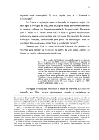 33



        segunda seria contemplada 15 anos depois, com a 1ª Emenda à
        Constituição37.
                 Na França, a legislação sobre a liberdade de imprensa surgiu dois
        anos após a revolução de 1789, mas a luta pelo direito de informar livremente
        se manteve, inclusive nas fases de consolidação do novo modelo. De acordo
        com P. Albert e F. Terrou, entre 1792 e 1799 o governo revolucionário
        instituiu uma severa censura estatal aos impressos. Era o período de crise da
        Revolução Francesa, caracterizada pela perda da identificação entre os
        interesses dos novos grupos dirigentes e o proletariado francês38.
                 Diferente dos EUA, a classe dominante francesa não elaborou as
        reformas para colocar os mercados no centro da vida social. Abertos os
        flancos de batalha, a Restauração instalou-se:


                                            Com o golpe de Estado de Napoleão Bonaparte, um decreto
                                   de 17 de janeiro de 1800 permitiu a subsistência de apenas 13
                                   jornais, restabelecendo o antigo sistema de autorização prévia. O
                                   imperador impôs severo controle à imprensa, mas também tornou um
                                   jornal o porta-voz do seu governo: o Moniteur. Jornais provinciais só
                                   podiam publicar temas políticos extraídos do Moniteur. A partir de
                                   1810 só era permitida uma folha por departamento. Em 1807 ainda
                                   havia 170 jornais provinciais. Em 1811 restavam apenas quatro
                                   jornais em Paris, todos confiscados pelo governo. Após a Batalha de
                                   Waterloo, o retorno dos Bourbons (1814-1815) trouxe uma liberdade
                                   relativa para a imprensa noticiosa, que, no entanto, só seria
                                   conquistada definitivamente 56 anos depois, a partir de 1881.
                                   ALBERT & TERROU, 1990, p. 36.


                 Inovações tecnológicas ampliaram o poder da imprensa. É o caso do
        telégrafo, em 1844, surgido precisamente quando o capitalismo se

the consent of the governed”. (“Consideramos estas verdades como evidentes por si mesmas, que todos os
homens foram criados iguais, que foram dotados pelo Criador de certos direitos inalienáveis, que entre estes
estão a vida, a liberdade e a busca da felicidade. Que, a fim de assegurar esses direitos, são instituídos governos
entre os homens, derivando os seus justos poderes do consentimento dos governados”). Disponível em:
<http://www.icitizenforum.com/declaration-independence> Acesso em: 20 ago. 2011.
37
   UNITED STATES OF THE AMERICA. The United States Constitution. Washington: The United States
Congress, 1791. “Congress shall make no law respecting an establishment of religion, or prohibiting the free
exercise thereof; or abridging the freedom of speech, or of the press; or the right of the people peaceably to
assemble, and to petition the Government for a redress of grievances”. (“O Congresso não legislará no sentido de
estabelecer uma religião, ou proibindo o livre exercício dos cultos; ou cerceando a liberdade de palavra, ou de
imprensa, ou o direito do povo de se reunir pacificamente, e de dirigir ao Governo petições para a reparação de
seus agravos”). Disponível em: <http://www.usconstitution.net/xconst_Am1.html> Acesso em 20 ago 2011.
38
   ALBERT & TERROU afirmam que de 1789 a 1800 foram publicados mais de 1.500 títulos novos, duas vezes
mais do que nos últimos 100 anos. A censura ocorreu de 1792 a 1799, quando a imprensa passou a ser vista
como ameaça à sobrevivência do regime.
 