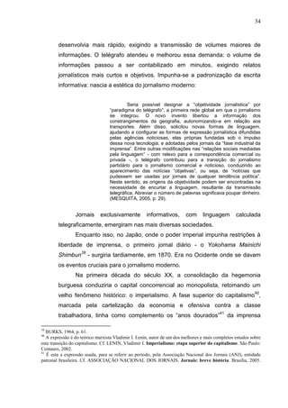 34



        desenvolvia mais rápido, exigindo a transmissão de volumes maiores de
        informações. O telégrafo atendeu e melhorou essa demanda: o volume de
        informações passou a ser contabilizado em minutos, exigindo relatos
        jornalísticos mais curtos e objetivos. Impunha-se a padronização da escrita
        informativa: nascia a estética do jornalismo moderno:


                                           Seria possível designar a “objetividade jornalística” por
                                  “paradigma do telégrafo”, a primeira rede global em que o jornalismo
                                  se integrou. O novo invento libertou a informação dos
                                  constrangimentos da geografia, autonomizando-a em relação aos
                                  transportes. Além disso, solicitou novas formas de linguagem,
                                  ajudando a configurar as formas de expressão jornalística difundidas
                                  pelas agências noticiosas, elas próprias fundadas sob o impulso
                                  dessa nova tecnologia, e adotadas pelos jornais da “fase industrial da
                                  imprensa”. Entre outras modificações nas “relações sociais mediadas
                                  pela linguagem” - com relevo para a correspondência comercial ou
                                  privada -, o telégrafo contribuiu para a transição do jornalismo
                                  partidário para o jornalismo comercial e noticioso, conduzindo ao
                                  aparecimento das notícias “objetivas”, ou seja, de “notícias que
                                  pudessem ser usadas por jornais de qualquer tendência política”.
                                  Neste sentido, as origens da objetividade podem ser encontradas na
                                  necessidade de encurtar a linguagem, resultante da transmissão
                                  telegráfica. Abreviar o número de palavras significava poupar dinheiro.
                                  (MESQUITA, 2005, p. 29).


                 Jornais     exclusivamente          informativos,       com     linguagem        calculada
        telegraficamente, emergiram nas mais diversas sociedades.
                 Enquanto isso, no Japão, onde o poder imperial impunha restrições à
        liberdade de imprensa, o primeiro jornal diário - o Yokohama Mainichi
        Shimbun39 - surgiria tardiamente, em 1870. Era no Ocidente onde se davam
        os eventos cruciais para o jornalismo moderno.
                 Na primeira década do século XX, a consolidação da hegemonia
        burguesa conduziria o capital concorrencial ao monopolista, retomando um
        velho fenômeno histórico: o imperialismo. A fase superior do capitalismo40,
        marcada pela cartelização da economia e ofensiva contra a classe
        trabalhadora, tinha como complemento os “anos dourados”41 da imprensa

39
   BURKS, 1964, p. 61.
40
   A expressão é do teórico marxista Vladimir I. Lenin, autor de um dos melhores e mais completos estudos sobre
esta transição do capitalismo. Cf. LENIN, Vladimir I. Imperialismo: etapa superior do capitalismo. São Paulo:
Centauro, 2002.
41
   É esta a expressão usada, para se referir ao período, pela Associação Nacional dos Jornais (ANJ), entidade
patronal brasileira. Cf. ASSOCIAÇÃO NACIONAL DOS JORNAIS. Jornais: breve história. Brasília, 2005.
 