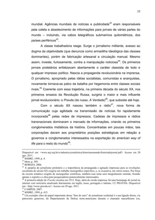 35



        mundial. Agências mundiais de notícias e publicidade42 eram responsáveis
        pela coleta e abastecimento de informações para jornais de várias partes do
        mundo – incluindo, via cabos telegráficos submarinos quilométricos, dos
        países periféricos43.
                 A classe trabalhadora reage. Surge o jornalismo militante, avesso ao
        dogma da objetividade (que denuncia como armadilha ideológica das classes
        dominantes), porém de fabricação artesanal e circulação manual. Mesmo
        assim, investe, furiosamente, contra a manipulação noticiosa44. Os primeiros
        jornais proletários enfatizavam abertamente o caráter classista de todo e
        qualquer impresso político. Nascia a propaganda revolucionária na imprensa.
        O jornalismo, apropriado pelas idéias socialistas, comunistas e anarquistas,
        novamente tornava-se palco da batalha por hegemonia entre classes sociais
        rivais.45 Coerente com essa trajetória, na primeira década do século XX, nos
        primeiros ensaios da Revolução Russa, surgiria o maior e mais influente
        jornal revolucionário: o Pravda (do russo, A Verdade)46, que subsiste até hoje.
                 Com o século XX nasceu também o rádio47, nova forma de
        comunicação cuja agilidade na transmissão de notícias foi rapidamente
        incorporada48 pelas redes de impressos. Cadeias de impressos e rádios
        transnacionais dominaram o mercado de informações, criando os primeiros
        conglomerados midiáticos da história. Concentradas em poucas mãos, tais
        corporações davam aos proprietários posições estratégicas em relação a
        governos e conglomerados interessados na exportação do american way of
                                           49
        life para o resto do mundo .

Disponível em: <www.anj.org.br/a-industria-jornalistica/historianomundo/historiadojornal.pdf> Acesso em 20
ago. 2011.
42
   SODRÉ, 1999, p. 4.
43
   Idem, p. 389.
44
   BORGES, 2006.
45
   A epopéia do jornalismo proletário e a importância da propaganda e agitação impressas para as revoluções
socialistas do século XX exigiria um trabalho monográfico específico, e, se exaustiva, em vários tomos. Por força
do recorte temático exigido de monografias científicas, também esse tema será integralmente omitido, ficando
apenas o registro e a dica para pesquisadores potencialmente interessados.
46
   A primeira edição do Pravda circulou em 1912. Hoje, além da versão impressa, há uma homepage do jornal na
internet com noticiário atualizado diariamente em inglês, russo, português e italiano. Cf. PRAVDA. Disponível
em: <http://www.pravda.ru/> Acesso em 20 ago. 2011.
47
   CAMPOS, 2007.
48
   SODRÉ, 1999, p. 415.
49
   Um exemplo claro do papel importante dessa “fase de ouro” do jornalismo ocidental é a sua ligação direta, via
patrocínio generoso, do Departamento de Defesa norte-americano durante o chamado macarthismo (ou,
 