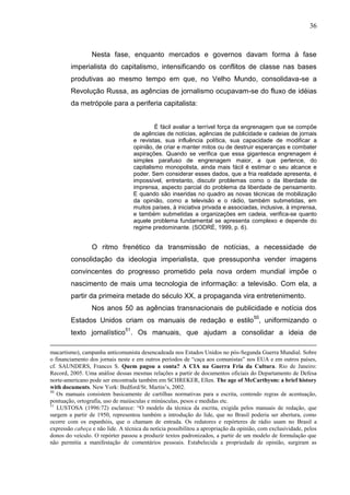 36



                 Nesta fase, enquanto mercados e governos davam forma à fase
        imperialista do capitalismo, intensificando os conflitos de classe nas bases
        produtivas ao mesmo tempo em que, no Velho Mundo, consolidava-se a
        Revolução Russa, as agências de jornalismo ocupavam-se do fluxo de idéias
        da metrópole para a periferia capitalista:


                                            É fácil avaliar a terrível força da engrenagem que se compõe
                                   de agências de notícias, agências de publicidade e cadeias de jornais
                                   e revistas, sua influência política, sua capacidade de modificar a
                                   opinião, de criar e manter mitos ou de destruir esperanças e combater
                                   aspirações. Quando se verifica que essa gigantesca engrenagem é
                                   simples parafuso de engrenagem maior, a que pertence, do
                                   capitalismo monopolista, ainda mais fácil é estimar o seu alcance e
                                   poder. Sem considerar esses dados, que a fria realidade apresenta, é
                                   impossível, entretanto, discutir problemas como o da liberdade de
                                   imprensa, aspecto parcial do problema da liberdade de pensamento.
                                   E quando são inseridas no quadro as novas técnicas de mobilização
                                   da opinião, como a televisão e o rádio, também submetidas, em
                                   muitos países, à iniciativa privada e associadas, inclusive, à imprensa,
                                   e também submetidas a organizações em cadeia, verifica-se quanto
                                   aquele problema fundamental se apresenta complexo e depende do
                                   regime predominante. (SODRÉ, 1999, p. 6).


                 O ritmo frenético da transmissão de notícias, a necessidade de
        consolidação da ideologia imperialista, que pressuponha vender imagens
        convincentes do progresso prometido pela nova ordem mundial impõe o
        nascimento de mais uma tecnologia de informação: a televisão. Com ela, a
        partir da primeira metade do século XX, a propaganda vira entretenimento.
                 Nos anos 50 as agências transnacionais de publicidade e notícia dos
                                                                                      50
        Estados Unidos criam os manuais de redação e estilo , uniformizando o
        texto jornalístico51. Os manuais, que ajudam a consolidar a ideia de

macartismo), campanha anticomunista desencadeada nos Estados Unidos no pós-Segunda Guerra Mundial. Sobre
o financiamento dos jornais neste e em outros períodos de “caça aos comunistas” nos EUA e em outros países,
cf. SAUNDERS, Frances S. Quem pagou a conta? A CIA na Guerra Fria da Cultura. Rio de Janeiro:
Record, 2005. Uma análise dessas mesmas relações a partir de documentos oficiais do Departamento de Defesa
norte-americano pode ser encontrada também em SCHREKER, Ellen. The age of McCarthysm: a brief history
with documents. New York: Bedford/St. Martin’s, 2002.
50
   Os manuais consistem basicamente de cartilhas normativas para a escrita, contendo regras de acentuação,
pontuação, ortografia, uso de maiúsculas e minúsculas, pesos e medidas etc.
51
   LUSTOSA (1996:72) esclarece: “O modelo da técnica da escrita, exigida pelos manuais de redação, que
surgem a partir de 1950, representou também a introdução do lide, que no Brasil poderia ser abertura, como
ocorre com os espanhóis, que o chamam de entrada. Os redatores e repórteres de rádio usam no Brasil a
expressão cabeça e não lide. A técnica da notícia possibilitou a apropriação da opinião, com exclusividade, pelos
donos do veículo. O repórter passou a produzir textos padronizados, a partir de um modelo de formulação que
não permitia a manifestação de comentários pessoais. Estabelecida a propriedade de opinião, surgiram as
 