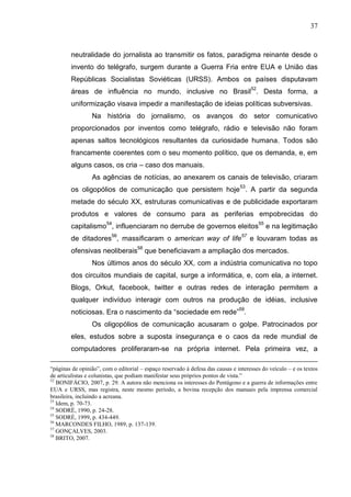 37



        neutralidade do jornalista ao transmitir os fatos, paradigma reinante desde o
        invento do telégrafo, surgem durante a Guerra Fria entre EUA e União das
        Repúblicas Socialistas Soviéticas (URSS). Ambos os países disputavam
        áreas de influência no mundo, inclusive no Brasil52. Desta forma, a
        uniformização visava impedir a manifestação de ideias políticas subversivas.
                 Na história do jornalismo, os avanços do setor comunicativo
        proporcionados por inventos como telégrafo, rádio e televisão não foram
        apenas saltos tecnológicos resultantes da curiosidade humana. Todos são
        francamente coerentes com o seu momento político, que os demanda, e, em
        alguns casos, os cria – caso dos manuais.
                 As agências de notícias, ao anexarem os canais de televisão, criaram
        os oligopólios de comunicação que persistem hoje 53. A partir da segunda
        metade do século XX, estruturas comunicativas e de publicidade exportaram
        produtos e valores de consumo para as periferias empobrecidas do
        capitalismo54, influenciaram no derrube de governos eleitos55 e na legitimação
        de ditadores56, massificaram o american way of life57 e louvaram todas as
        ofensivas neoliberais58 que beneficiavam a ampliação dos mercados.
                 Nos últimos anos do século XX, com a indústria comunicativa no topo
        dos circuitos mundiais de capital, surge a informática, e, com ela, a internet.
        Blogs, Orkut, facebook, twitter e outras redes de interação permitem a
        qualquer indivíduo interagir com outros na produção de idéias, inclusive
        noticiosas. Era o nascimento da “sociedade em rede”59.
                 Os oligopólios de comunicação acusaram o golpe. Patrocinados por
        eles, estudos sobre a suposta insegurança e o caos da rede mundial de
        computadores proliferaram-se na própria internet. Pela primeira vez, a

“páginas de opinião”, com o editorial – espaço reservado à defesa das causas e interesses do veículo – e os textos
de articulistas e colunistas, que podiam manifestar seus próprios pontos de vista.”
52
   BONIFÁCIO, 2007, p. 29. A autora não menciona os interesses do Pentágono e a guerra de informações entre
EUA e URSS, mas registra, neste mesmo período, a bovina recepção dos manuais pela imprensa comercial
brasileira, incluindo a acreana.
53
   Idem, p. 70-73.
54
   SODRÉ, 1990, p. 24-28.
55
   SODRÉ, 1999, p. 434-449.
56
   MARCONDES FILHO, 1989, p. 137-139.
57
   GONÇALVES, 2003.
58
   BRITO, 2007.
 