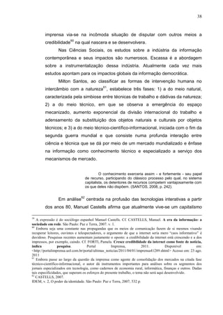 38



        imprensa via-se na incômoda situação de disputar com outros meios a
        credibilidade60 na qual nascera e se desenvolvera.
                 Nas Ciências Sociais, os estudos sobre a indústria da informação
        contemporânea e seus impactos são numerosos. Escassa é a abordagem
        sobre a instrumentalização dessa indústria. Atualmente cada vez mais
        estudos apontam para os impactos globais da informação democrática.
                 Milton Santos, ao classificar as formas de intervenção humana no
        intercâmbio com a natureza61, estabelece três fases: 1) a do meio natural,
        caracterizada pela simbiose entre técnicas de trabalho e dádivas da natureza;
        2) a do meio técnico, em que se observa a emergência do espaço
        mecanizado, aumento exponencial da divisão internacional do trabalho e
        adensamento da substituição dos objetos naturais e culturais por objetos
        técnicos; e 3) a do meio técnico-científico-informacional, iniciada com o fim da
        segunda guerra mundial e que consiste numa profunda interação entre
        ciência e técnica que se dá por meio de um mercado mundializado e ênfase
        na informação como conhecimento técnico e especializado a serviço dos
        mecanismos de mercado.


                                           O conhecimento exerceria assim - e fortemente - seu papel
                                  de recurso, participando do clássico processo pelo qual, no sistema
                                  capitalista, os detentores de recursos competem vantajosamente com
                                  os que deles não dispõem. (SANTOS, 2008, p. 242).


                 Em análise62 centrada na profusão das tecnologias interativas a partir
        dos anos 80, Manuel Castells afirma que atualmente vive-se um capitalismo

59
   A expressão é do sociólogo espanhol Manuel Castells. Cf. CASTELLS, Manuel. A era da informação: a
sociedade em rede. São Paulo: Paz e Terra, 2007. v. 1.
60
   Embora seja uma constante nas propagandas que os meios de comunicação fazem de si mesmos visando
recuperar leitores, ouvintes e telespectadores, o argumento de que a internet seria mero “caos informativo” é
duvidoso. Pesquisas recentes aumentam justamente o oposto: a credibilidade da internet está crescendo e a dos
impressos, por exemplo, caindo. Cf. FORTI, Pamela. Cresce credibilidade da internet como fonte de notícia,
indica            pesquisa.          Portal          Imprensa,           2011.           Disponível       em:
<http://portalimprensa.uol.com.br/portal/ultimas_noticias/2011/04/01/imprensa41289.shtml> Acesso em: 23 ago.
2011
61
   Embora passe ao largo da questão da imprensa como agente de consolidação dos mercados na citada fase
técnico-científico-informacional, o autor dá instrumentos importantes para análises sobre os segmentos dos
jornais especializados em tecnologia, como cadernos de economia rural, informática, finanças e outros. Dadas
tais especificidades, que superam os esforços do presente trabalho, o tema não será aqui desenvolvido.
62
   CASTELLS, 2007.
IDEM, v. 2, O poder da identidade. São Paulo: Paz e Terra, 2007, 532 p.
 