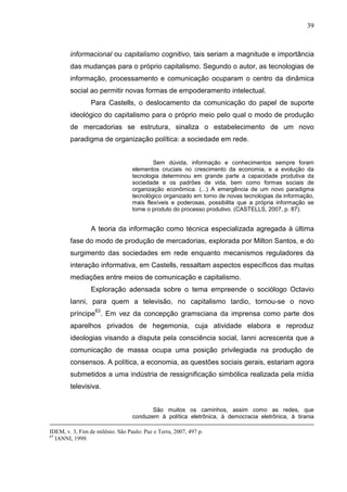 39



        informacional ou capitalismo cognitivo, tais seriam a magnitude e importância
        das mudanças para o próprio capitalismo. Segundo o autor, as tecnologias de
        informação, processamento e comunicação ocuparam o centro da dinâmica
        social ao permitir novas formas de empoderamento intelectual.
                 Para Castells, o deslocamento da comunicação do papel de suporte
        ideológico do capitalismo para o próprio meio pelo qual o modo de produção
        de mercadorias se estrutura, sinaliza o estabelecimento de um novo
        paradigma de organização política: a sociedade em rede.


                                          Sem dúvida, informação e conhecimentos sempre foram
                                  elementos cruciais no crescimento da economia, e a evolução da
                                  tecnologia determinou em grande parte a capacidade produtiva da
                                  sociedade e os padrões de vida, bem como formas sociais de
                                  organização econômica. (...) A emergência de um novo paradigma
                                  tecnológico organizado em torno de novas tecnologias da informação,
                                  mais flexíveis e poderosas, possibilita que a própria informação se
                                  torne o produto do processo produtivo. (CASTELLS, 2007, p. 87).


                 A teoria da informação como técnica especializada agregada à última
        fase do modo de produção de mercadorias, explorada por Milton Santos, e do
        surgimento das sociedades em rede enquanto mecanismos reguladores da
        interação informativa, em Castells, ressaltam aspectos específicos das muitas
        mediações entre meios de comunicação e capitalismo.
                 Exploração adensada sobre o tema empreende o sociólogo Octavio
        Ianni, para quem a televisão, no capitalismo tardio, tornou-se o novo
        príncipe63. Em vez da concepção gramsciana da imprensa como parte dos
        aparelhos privados de hegemonia, cuja atividade elabora e reproduz
        ideologias visando a disputa pela consciência social, Ianni acrescenta que a
        comunicação de massa ocupa uma posição privilegiada na produção de
        consensos. A política, a economia, as questões sociais gerais, estariam agora
        submetidos a uma indústria de ressignificação simbólica realizada pela mídia
        televisiva.


                                         São muitos os caminhos, assim como as redes, que
                                  conduzem à política eletrônica, à democracia eletrônica, à tirania

IDEM, v. 3, Fim de milênio. São Paulo: Paz e Terra, 2007, 497 p.
63
   IANNI, 1999.
 