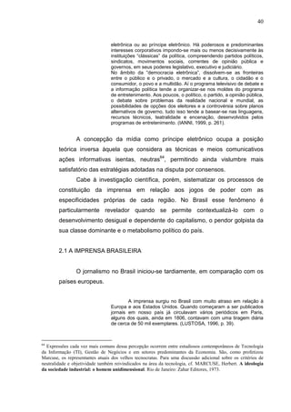 40


                                 eletrônica ou ao príncipe eletrônico. Há poderosos e predominantes
                                 interesses corporativos impondo-se mais ou menos decisivamente às
                                 instituições “clássicas” da política, compreendendo partidos políticos,
                                 sindicatos, movimentos sociais, correntes de opinião pública e
                                 governos, em seus poderes legislativo, executivo e judiciário.
                                 No âmbito da “democracia eletrônica”, dissolvem-se as fronteiras
                                 entre o público e o privado, o mercado e a cultura, o cidadão e o
                                 consumidor, o povo e a multidão. Aí o programa televisivo de debate e
                                 a informação política tende a organizar-se nos moldes do programa
                                 de entretenimento. Aos poucos, o político, o partido, a opinião pública,
                                 o debate sobre problemas da realidade nacional e mundial, as
                                 possibilidades de opções dos eleitores e a controvérsia sobre planos
                                 alternativos de governo, tudo isso tende a basear-se nas linguagens,
                                 recursos técnicos, teatralidade e encenação, desenvolvidos pelos
                                 programas de entretenimento. (IANNI, 1999, p. 261).


                A concepção da mídia como príncipe eletrônico ocupa a posição
        teórica inversa àquela que considera as técnicas e meios comunicativos
        ações informativas isentas, neutras64, permitindo ainda vislumbre mais
        satisfatório das estratégias adotadas na disputa por consensos.
                Cabe à investigação científica, porém, sistematizar os processos de
        constituição da imprensa em relação aos jogos de poder com as
        especificidades próprias de cada região. No Brasil esse fenômeno é
        particularmente revelador quando se permite contextualizá-lo com o
        desenvolvimento desigual e dependente do capitalismo, o pendor golpista da
        sua classe dominante e o metabolismo político do país.


        2.1 A IMPRENSA BRASILEIRA


                O jornalismo no Brasil iniciou-se tardiamente, em comparação com os
        países europeus.


                                         A imprensa surgiu no Brasil com muito atraso em relação à
                                 Europa e aos Estados Unidos. Quando começaram a ser publicados
                                 jornais em nosso país já circulavam vários periódicos em Paris,
                                 alguns dos quais, ainda em 1806, contavam com uma tiragem diária
                                 de cerca de 50 mil exemplares. (LUSTOSA, 1996, p. 39).



64
  Expressões cada vez mais comuns dessa percepção ocorrem entre estudiosos contemporâneos de Tecnologia
da Informação (TI), Gestão de Negócios e em setores predominantes da Economia. São, como profetizou
Marcuse, os representantes atuais dos velhos tecnocratas. Para uma discussão adicional sobre os critérios de
neutralidade e objetividade também reivindicados na área da tecnologia, cf. MARCUSE, Herbert. A ideologia
da sociedade industrial: o homem unidimensional. Rio de Janeiro: Zahar Editores, 1973.
 