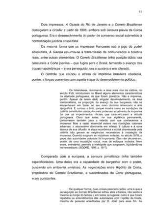 41



      Dois impressos, A Gazeta do Rio de Janeiro e o Correio Braziliense
começaram a circular a partir de 1808, embora sob censura prévia da Coroa
portuguesa. Era o desenvolvimento do poder de consenso social submetido à
normatização jurídica absolutista.
      Da mesma forma que os impressos franceses sob o jugo do poder
absolutista, A Gazeta resumia-se à transmissão de comunicados e boletins
reais, entre outras efemérides. O Correio Braziliense tinha posição dúbia: ora
censurava a Corte joanina – que fugira para o Brasil, temendo o avanço das
tropas napoleônicas – e era perseguido, ora a apoiava e era tolerado.
      O controle que causou o atraso da imprensa brasileira obedecia,
porém, a forças coerentes com aquela etapa do desenvolvimento político.


                             Os holandeses, dominando a área mais rica da colônia, no
                    século XVII, introduziram no Brasil alguns elementos característicos
                    da atividade portuguesa, de que foram pioneiros. Não a imprensa,
                    porém. Apesar de terem dado singular desenvolvimento, na área
                    metropolitana, na proporção do avanço da sua burguesia, não se
                    empenharam em trazer ao seu novo domínio americano a arte
                    tipográfica. É curioso o fato, porque mostra como as condições da
                    colônia constituíam obstáculo mais poderoso ao advento da imprensa
                    do que os impedimentos oficiais que caracterizaram a atitude
                    portuguesa. Claro que estes, na sua vigilância permanente,
                    concorreram também para o retardo com que conhecemos a
                    imprensa. Mas a razão essencial estava nas condições coloniais
                    adversas: o escravismo dominante era infenso à cultura e à nova
                    técnica de sua difusão. A etapa econômica e social atravessada pela
                    colônia não gerava as exigências necessárias à instalação da
                    imprensa. Quando surgiram as iniciativas isoladas, no século XVIII, o
                    papel das autoridades coloniais foi importante. Elas não decorreram,
                    assim, de uma imposição social, mas de esforços isolados. Nem
                    estes, entretanto, permitiu a metrópole que surgissem, liquidando-os
                    no nascedouro. (SODRÉ, 1999, p. 16-7).


      Comparada com a europeia, a censura jornalística tinha também
especificidades. Uma delas era a capacidade de barganhar com o poder,
buscando um ambiente amistoso. As negociações entre Hipólito da Costa,
proprietário do Correio Braziliense, e subordinados da Corte portuguesa,
eram constantes.


                            De qualquer forma, duas coisas parecem certas: uma é que a
                    perseguição ao Correio Braziliense sofreu altos e baixos, não sendo a
                    mesma ao longo do tempo e em todos os lugares; outra é que foram
                    repetidos os entendimentos das autoridades com Hipólito da Costa,
                    mesmo de pessoas acreditadas por D. João para esse fim. As
 