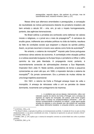42


                                   perseguições, segundo alguns, não partiram do príncipe, mas de
                                   subordinados seus, inclusive ministros. (idem, p. 27).


                 Nesse clima que alternava amenidades e perseguições, a concepção
        de neutralidade da notícia permaneceria distante do jornalismo brasileiro até
        bem entrado o século XX – viria, sim, já sob o ímpeto homogeneizante,
        portanto, das agências transnacionais.
                 No Brasil colônia o jornalista era conhecido como defensor de valores
        morais e religiosos, e o jornal era o meio de propagá-los65. A caricatura do
        erudito grave, indiferente aos embates políticos no chão da história, resultava
        da falta de condições sociais que exigissem a disputa da opinião pública.
        Assim, os jornais recorriam à moral e aos valores como fonte de autoridade66.
                 No entanto, o sistema de monopólio67 imposto pela Coroa portuguesa
        contrariava vários setores da economia. A contradição entre situação política
        e a ruidosa ascensão burguesa na Europa forçou o jornalismo a trilhar o velho
        caminho da luta pela liberdade. A propaganda moral, portanto, é
        recorrentemente acrescida de admoestações diversas a Sua Majestade,
        Imperador Dom João VI. Neste sentido, proprietários de terras e pequenos
        comerciantes se unem até que, em 1808, o imperador derruba o sistema de
        monopólio68. Os jornais comemoram. Era a primeira de muitas vitórias de
        uma longa trajetória ascensional.
                 Em 1821, o retorno da Corte a Portugal ameaça trazer de volta o
        monopólio. A ameaça de retrocesso volta a unir as parcelas da classe
        dominante, novamente com protagonismo da imprensa.


                                           (...) o problema que une as classes, internamente, volta a ser
                                   colocado, quando do retorno da Corte a Portugal, com a ameaça de
                                   regresso ao regime de monopólio. De Lisboa, onde havia surgido
                                   pouco antes o avanço do constitucionalismo portuense – com um
                                   avanço correspondente e transitório na colônia – surge agora aquela
                                   ameaça de regresso a uma situação que não poderia ser suportada
                                   pela classe dominante brasileira: a conquista anterior, que parecera

65
   LUSTOSA, 1996, p. 68.
66
   “No Brasil Colônia, a operação de gráficas era terminantemente proibida. A entrada de livros no país era feita
clandestinamente e a sua posse considerada um crime. A imprensa só apareceria no país por iniciativa oficial.”
(LUSTOSA, 1996, p. 39).
67
   FAORO, 2001, p. 259, explica que o sistema de monopólio consistia na exclusividade lusa sobre os produtos
coloniais.
68
   ALMEIDA, 2001, p. 94.
 