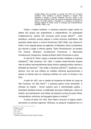 43


                                    simples dádiva, fica em perigo, e o perigo une. Para unir, é preciso
                                    mobilizar. Para mobilizar, é preciso despertar a opinião. Para
                                    despertar a opinião, é preciso imprensa. Ela tem, então, a sua
                                    primeira fase autêntica, entre nós, quando os episódios vividos entre o
                                    retorno da Corte joanina a Portugal e a mudança de atitude do
                                    príncipe regente D. Pedro marca a evolução dos acontecimentos.
                                    (SODRÉ, 1999, p. 45).


                  Criado o Império brasileiro, a imprensa assumiria papel central na
         defesa dos grupos que engendraram a independência. As publicações
                                                                                             69
         multiplicaram-se, embora não houvesse ainda jornais diários                              - eram
         periódicos, contendo poucas páginas e muitos anúncios publicitários. São
         exemplos dessa época: a Aurora Fluminense (1827-1839), que criticava D.
         Pedro I e em seguida apoiou as regências; O Repúblico; Nova Luz Brasileira,
         que discutia e exigia a reforma agrária; Tiphis Pernambucano, do lendário
         Frei     Caneca;        Revérbero            Constitucional   Fluminense;     o    Observador
         Constitucional; Carapuceiro; Gazeta do Brasil; Diário Fluminense e outros.
                  A corte de D. Pedro I seguiu o exemplo francês: fortaleceu a imprensa
         oficialesca70. Não funcionou. Em 1824, o império recém-formado lançaria
         mão do artifício reconhecidamente eficaz contra a agitação política: eliminar a
         liberdade de imprensa71. Veio então a imprensa anônima72, ampliando o seu
         alcance, uma vez que driblava as medidas restritivas governamentais e
         atiçava os leitores para as mudanças políticas em curso na Europa e nos
         EUA.
                  A partir de 1827, com a criação da Academia de Direito do Largo de
                                                       73
         São Francisco, em São Paulo , o processo ganha novas dimensões. A
         intenção do império - formar quadros para a administração pública –
         fomentaria atividade diversa: a proliferação de jovens intelectuais, críticos do
         Império, que expressavam suas idéias nos pasquins: jornais de quatro folhas,
         monotemáticos, anônimos, de linguagem áspera e virulenta.74
                  O cerco se fecha. Em 1831, Dom Pedro I renuncia. O regime, porém,
         permanece no período regencial. Vitoriosos, os pasquins multiplicam-se e o

69
   ibidem, p. 106.
70
   ib., p. 49-50.
71
   ib., p. 61.
72
   ib., p. 83-112.
73
   Primeira instituição de ensino superior do país.
 