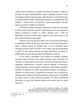 44



          conflito político se acentua. As classes dominantes se dividem. O latifúndio,
          ancorado na agenda agroexportadora, passa a defender o governo central
          que dialoga e atende a seus interesses. Nas províncias, os crescentes grupos
          comerciais urbanos mantêm a agenda por autonomia. A Constituição de 1824
          ampliara o controle sobre as províncias, criando generalizado mal-estar
          político que levam a conflitos insurreicionais.
                  Proliferam-se também os pasquins anônimos. É neles que, até meados
          de 1840, grupos comerciais disputam o apoio popular para a sua agenda de
          abertura econômica e política. O império responde com o Golpe da
          Maioridade, no qual o jornalismo áulico, ligado ao poder, ganha força, e, com
          ele, o poder do latifúndio escravagista.
                  Somente a partir da década de 1870, com o fim da Guerra do Paraguai
          e a proibição do tráfico de escravos, recomeçam na imprensa as discussões
          sobre os efeitos nocivos do latifúndio para o que se pretendia serem
          interesses nacionais. Assim, de 1870 a 1872, surgem mais de 20 publicações
          no país75. É uma imprensa literária, de ideais republicanos. O avanço da
          classe média e da vida urbana em geral possibilitara as mudanças.
                  A luta contra a escravidão e pelo advento da república, bandeiras
          assumidas pelas províncias como passo necessário para a liberdade dos
          mercados, se fazia presente nos jornais. A imprensa se torna abolicionista e
          republicana, abandonando o pasquim. Criam-se sistemas de assinaturas,
          vendas em bancas e outros avanços, sinalizando os primórdios do jornalismo
          industrial. As agências de notícias internacionais começam, via telégrafo, a
          abastecer os jornais locais. A relevância da imprensa para a conquista da
          república seria ampliada nas décadas seguintes. Mesmo assim, o paradigma
          da notícia neutra ou isenta continuava distante. Os textos permaneciam
          doutrinários, no calor das disputas políticas entre grupos rivais da classe
          dominante.


                                       (...) a imprensa estava também consolidada, a de caráter
                               artesanal subsistia no interior, pelos velhos processos e servindo às
                               lutas locais, geralmente virulentas; nas capitais já não havia lugar

74
     LUSTOSA, 1996, p. 40.
75
     ib., p. 212.
 