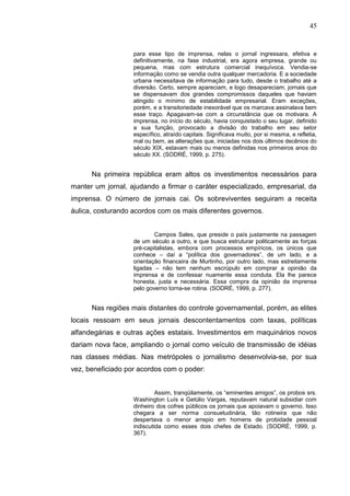 45


                   para esse tipo de imprensa, nelas o jornal ingressara, efetiva e
                   definitivamente, na fase industrial, era agora empresa, grande ou
                   pequena, mas com estrutura comercial inequívoca. Vendia-se
                   informação como se vendia outra qualquer mercadoria. E a sociedade
                   urbana necessitava de informação para tudo, desde o trabalho até a
                   diversão. Certo, sempre apareciam, e logo desapareciam, jornais que
                   se dispensavam dos grandes compromissos daqueles que haviam
                   atingido o mínimo de estabilidade empresarial. Eram exceções,
                   porém, e a transitoriedade inexorável que os marcava assinalava bem
                   esse traço. Apagavam-se com a circunstância que os motivara. A
                   imprensa, no início do século, havia conquistado o seu lugar, definido
                   a sua função, provocado a divisão do trabalho em seu setor
                   específico, atraído capitais. Significava muito, por si mesma, e refletia,
                   mal ou bem, as alterações que, iniciadas nos dois últimos decênios do
                   século XIX, estavam mais ou menos definidas nos primeiros anos do
                   século XX. (SODRÉ, 1999, p. 275).


      Na primeira república eram altos os investimentos necessários para
manter um jornal, ajudando a firmar o caráter especializado, empresarial, da
imprensa. O número de jornais cai. Os sobreviventes seguiram a receita
áulica, costurando acordos com os mais diferentes governos.


                           Campos Sales, que preside o país justamente na passagem
                   de um século a outro, e que busca estruturar politicamente as forças
                   pré-capitalistas, embora com processos empíricos, os únicos que
                   conhece – daí a “política dos governadores”, de um lado, e a
                   orientação financeira de Murtinho, por outro lado, mas estreitamente
                   ligadas – não tem nenhum escrúpulo em comprar a opinião da
                   imprensa e de confessar nuamente essa conduta. Ela lhe parece
                   honesta, justa e necessária. Essa compra da opinião da imprensa
                   pelo governo torna-se rotina. (SODRÉ, 1999, p. 277).


      Nas regiões mais distantes do controle governamental, porém, as elites
locais ressoam em seus jornais descontentamentos com taxas, políticas
alfandegárias e outras ações estatais. Investimentos em maquinários novos
dariam nova face, ampliando o jornal como veículo de transmissão de idéias
nas classes médias. Nas metrópoles o jornalismo desenvolvia-se, por sua
vez, beneficiado por acordos com o poder:


                            Assim, tranqüilamente, os “eminentes amigos”, os probos srs.
                   Washington Luís e Getúlio Vargas, reputavam natural subsidiar com
                   dinheiro dos cofres públicos os jornais que apoiavam o governo. Isso
                   chegara a ser norma consuetudinária, tão rotineira que não
                   despertava o menor arrepio em homens de probidade pessoal
                   indiscutida como esses dois chefes de Estado. (SODRÉ, 1999, p.
                   367).
 