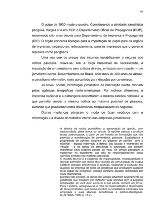 46



      O golpe de 1930 muda o quadro. Considerando a atividade jornalística
perigosa, Vargas cria em 1931 o Departamento Oficial de Propaganda (DOP),
renomeado oito anos depois para Departamento de Imprensa e Propaganda
(DIP). O órgão concedia licenças para a importação de papel para os órgãos
de imprensa, negando-as, reiteradamente, para os impressos que o governo
reputava como perigosos.
      Uma vez que os preços dos insumos inviabilizavam o recurso aos
velhos pasquins, criava-se, sob a força irresistível da necessidade, a
imposição de um jornalismo sem críticas diretas, amistoso com o poder – um
jornalismo isento. Desembarcava no Brasil, com mais de 300 anos de atraso,
o paradigma informativo mais apropriado para disputas por consensos.
      Já havia, porém, informação jornalística de orientação isenta. Vinham
pelas agências telegráficas norte-americanas. Por motivos diferentes, a
imprensa nacional e a estrangeira encontraram a mesma estética noticiosa: a
que permitia vender a mesma notícia ao máximo possível de pessoas,
evitando que posicionamentos doutrinários atrapalhassem os negócios.
      Outras mudanças atingiram o modo de fazer negócios com a
informação e a divisão do trabalho interno das empresas jornalísticas:


                   A técnica da notícia possibilitou a apropriação da opinião, com
                   exclusividade, pelos donos do veículo. O repórter passou a produzir
                   textos padronizados, a partir de um modelo de formulação que não
                   permitia a manifestação de comentários pessoais. Estabelecida a
                   propriedade de opinião, surgiram as “páginas de opinião”, com o
                   editorial – espaço reservado à defesa das causas e interesses do
                   veículo – e os textos de articulistas e colunistas, que podiam
                   manifestar seus próprios pontos de vista. Os jornais passaram a
                   esclarecer no expediente que não se responsabilizavam pelas
                   opiniões emitidas nas matérias assinadas.
                   O modelo técnico e a exigência de imparcialidade, impessoalidade e
                   isenção permitem aos donos dos veículos de comunicação de massa
                   celebrar alianças econômicas e políticas, facilitando a exclusão dos
                   quadros da empresa de todos os jornalistas que produziam qualquer
                   texto capaz de evidenciar posição contrária àquelas defendidas por
                   seus proprietários.
                   Durante este período, os donos dos jornais advertiam severamente os
                   jornalistas que insistiam em defender suas opiniões com a seguinte
                   observação: se você quer escrever o que pensa, compre um jornal.
                   Para o público, apregoava-se o mito da imparcialidade e objetividade
                   do texto jornalístico, que busca encobrir os verdadeiros interesses das
                   empresas e suas alianças econômicas e político-ideológicas.
                   (LUSTOSA, 1996, p. 71-2).
 