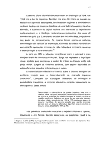 47



               A censura oficial só seria interrompida com a Constituição de 1946. Em
       1953 viria a Lei de Imprensa. Também nos anos 50 viriam os manuais de
       redação das agências estrangeiras, que invadiram os jornais e eliminaram os
       vestígios literários da imprensa brasileira. A encantadora linguagem visual da
       televisão, a submissão do capital nacional aos interesses do imperialismo
       norte-americano e a ideologia nacional-desenvolvimentista dos anos JK
       contribuíram para que o jornalismo entrasse em uma nova fase, ampliando o
       seu poder de convencimento. Ao mesmo tempo operou-se profunda
       concentração dos veículos de informação, nascendo as cadeias nacionais de
       comunicação, compostas por redes de rádio, televisão e impressos, seguindo
       o exemplo inglês e norte-americano.76
               A partir de 1964 a televisão consolida-se como o principal e mais
       completo meio de comunicação do país. Surge nos impressos a linguagem
       visual, adotada para compensar a aridez de críticas ao Estado, então sob
       golpe militar. Surgem os cadernos editoriais, com seções dedicadas ao
       público feminino, esportes, entretenimento e outros.
               A superficialidade editorial e o silêncio sobre a ditadura ensejam um
       ambiente      propício     para     o   desenvolvimento        da    chamada       imprensa
       alternativa77. Composta por publicações artesanais, de circulação e
       periodicidade irregulares, a imprensa alternativa consistia basicamente de
       crítica política. Esses jornais


                                Denunciavam a complacência da grande imprensa para com a
                                ditadura militar, os jornais alternativos denunciavam sistematicamente
                                as torturas e violações dos direitos humanos e faziam a crítica ao
                                modelo econômico. Inclusive nos anos de seu aparente sucesso,
                                durante o milagre econômico, de 1968 a 1973, destoando, assim, do
                                discurso triunfalista do governo ecoado pela grande imprensa,
                                gerando todo um discurso alternativo. Opunham-se por princípio ao
                                discurso oficial. (KUCINSKI, 1991, p. 13).


               Três periódicos alternativos marcaram a imprensa brasileira: Opinião,
       Movimento e Em Tempo. Opinião baseava-se na excelência visual e na

76
  Segundo SODRÉ (1999), a principal cadeia nacional eram os Diários Associados, do empresário Assis
Chateaubriand. Havia outros, porém, de alcance regional ou local.
 
