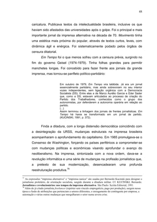 48



        caricatura. Publicava textos da intelectualidade brasileira, inclusive os que
        haviam sido afastados das universidades após o golpe. Foi o principal e mais
        importante jornal da imprensa alternativa na década de 70. Movimento tinha
        uma estética mais próxima do popular, através de textos curtos, leves, com
        dinâmica ágil e enérgica. Foi sistematicamente podado pelos órgãos de
        censura ditatorial.
                 Em Tempo foi o que menos sofreu com a censura prévia, surgindo no
        fim do governo Geisel (1974-1979). Tinha folhas grandes para permitir
        manchetes longas. Foi concebido para fazer frente aos jornais da grande
        imprensa, mas tornou-se panfleto político-partidário:


                                  Em outubro de 1979, Em Tempo vira tablóide. Já era um jornal
                                  essencialmente partidário, mas ainda sobreviviam no seu interior
                                  vozes independentes, sem ligação orgânica com a Democracia
                                  Socialista (DS). Entre elas a de Marco Aurélio Garcia e Eder Sader
                                  que, como a DS, estavam articulados ao processo de criação do
                                  Partido dos Trabalhadores, conhecidos como o grupo dos
                                  autonomistas, por defenderem a autonomia operária em relação ao
                                  partido.
                                  (...)
                                  Assim terminou a linhagem dos jornais de frentes jornalísticas. Em
                                  Tempo há havia se transformado em um jornal de partido.
                                  (KUCINSKI, 1991, p. 372).


                 Finda a ditadura, com a longa distensão democrática coincidindo com
        a desintegração da URSS, mudanças estruturais na imprensa brasileira
        acompanharam o aprofundamento do capitalismo. Em 1985 promulgava-se o
        Consenso de Washington, forçando os países periféricos a comprometer-se
        com mudanças políticas e econômicas visando aprofundar o avanço do
        neoliberalismo. Na imprensa, sintonizada com a nova ordem, dava-se a
        revolução informática e uma série de mudanças na profissão jornalística que,
        a    pretexto      de     sua     modernização,          desencadearam            uma      profunda
                                         78
        reestruturação produtiva.

77
   As expressões “imprensa alternativa” e “imprensa nanica” são usadas por Bernardo Kucinski para designar o
jornalismo proletário, de orientação socialista, surgido durante a ditadura militar. Cf. KUCINSKI, Bernardo.
Jornalistas e revolucionários: nos tempos da imprensa alternativa. São Paulo: Scritta Editorial, 1991.
78
   Além do já citado jornalista freelancer (repórter sem vínculo empregatício, pago por produção), surgem nessa
época a fusão de atribuições que pertenciam a setores diferentes, o enxugamento do contingente por empresa, a
automação e várias outras mudanças que mergulharam o setor numa severa crise.
 