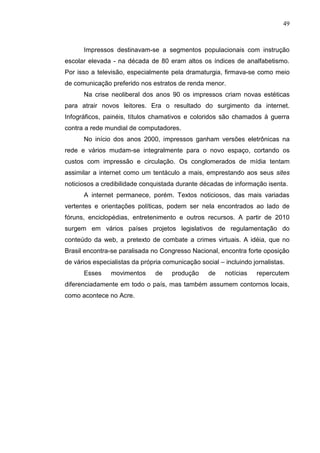 49



      Impressos destinavam-se a segmentos populacionais com instrução
escolar elevada - na década de 80 eram altos os índices de analfabetismo.
Por isso a televisão, especialmente pela dramaturgia, firmava-se como meio
de comunicação preferido nos estratos de renda menor.
      Na crise neoliberal dos anos 90 os impressos criam novas estéticas
para atrair novos leitores. Era o resultado do surgimento da internet.
Infográficos, painéis, títulos chamativos e coloridos são chamados à guerra
contra a rede mundial de computadores.
      No início dos anos 2000, impressos ganham versões eletrônicas na
rede e vários mudam-se integralmente para o novo espaço, cortando os
custos com impressão e circulação. Os conglomerados de mídia tentam
assimilar a internet como um tentáculo a mais, emprestando aos seus sites
noticiosos a credibilidade conquistada durante décadas de informação isenta.
      A internet permanece, porém. Textos noticiosos, das mais variadas
vertentes e orientações políticas, podem ser nela encontrados ao lado de
fóruns, enciclopédias, entretenimento e outros recursos. A partir de 2010
surgem em vários países projetos legislativos de regulamentação do
conteúdo da web, a pretexto de combate a crimes virtuais. A idéia, que no
Brasil encontra-se paralisada no Congresso Nacional, encontra forte oposição
de vários especialistas da própria comunicação social – incluindo jornalistas.
      Esses     movimentos      de    produção    de    notícias    repercutem
diferenciadamente em todo o país, mas também assumem contornos locais,
como acontece no Acre.
 