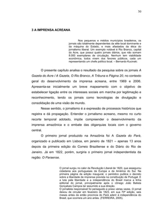 50




3 A IMPRENSA ACREANA


                                   Nos pequenos e médios municípios brasileiros, os
                          jornais são totalmente dependentes da elite local dominante e
                          da máquina do Estado, e mais afastados da ética do
                          jornalismo liberal. Um exemplo notável é Rio Branco, capital
                          do Acre, que possui quatro jornais diários, que não somam
                          8.000 exemplares de circulação. Nenhum tem viabilidade
                          econômica, todos vivem dos favores públicos, cada um
                          representando um chefe político local. – Bernardo Kucinski.


       O presente capítulo analisa o resultado da pesquisa sobre os jornais A
Gazeta do Acre / A Gazeta, O Rio Branco, A Tribuna e Página 20, no contexto
geral do desenvolvimento da imprensa acreana, entre 1969 e 2006.
Apresenta-se inicialmente um breve mapeamento com o objetivo de
estabelecer ligação entre os interesses sociais em marcha por legitimação e
reconhecimento, tendo os jornais como tecnologias de divulgação e
consolidação de uma visão de mundo.
       Nesse sentido, o jornalismo é a expressão de processos históricos que
registra e dá propagação. Entender o jornalismo acreano, mesmo no curto
recorte temporal adotado, impõe compreender o desenvolvimento da
imprensa amazônica e o embate das oligarquias locais com o governo
central.
       O primeiro jornal produzido na Amazônia foi A Gazeta do Pará,
organizado e publicado em Lisboa, em janeiro de 1821 – apenas 13 anos
depois da primeira edição do Correio Braziliense e do Diário do Rio de
Janeiro. Já em 1822, porém, surgiria o primeiro jornal independentista da
região: O Paraense.


                   O jornal surgiu no calor da Revolução Liberal de 1820, que assegurou
                   cidadania aos portugueses da Europa e da América do Sul. Na
                   primeira página da edição inaugural, o periódico publica o decreto
                   sobre a liberdade de imprensa prevista na constituição de Portugal. E
                   a luta pela liberdade e a independência do Brasil marca a linha
                   editorial do jornal, principalmente após o cônego João Batista
                   Gonçalves Campos ter assumido a sua direção.
                   O jornalista responsável foi perseguido e preso várias vezes. O jornal
                   deixou de circular em fevereiro de 1823, em sua 70ª edição, seis
                   meses antes da então província do Pará aderir à independência do
                   Brasil, que ocorrera um ano antes. (FERREIRA, 2005).
 
