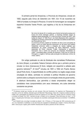 51




                 O primeiro jornal do Amazonas, o Província do Amazonas, circula em
        1850, seguido pelo Cinco de Setembro em 1851. Em 15 de novembro de
        1895 é fundado no Amapá O Pinsonia. O nome foi homenagem ao navegador
        espanhol Vincente Yanés Pinzón, que registrou a foz do rio Amazonas em
        1500.


                                  No início do século 20, à medida que a frente da borracha avança em
                                  busca de novos seringais nativos, a imprensa também segue as
                                  pegadas dessa penetração. É o caso do jornal "Correio do Acre", que
                                  surge em Xapuri. O "Alto Purus", em Sena Madureira (AC), registra a
                                  chegada do primeiro automóvel da Comissão de Defesa da Borracha,
                                  em 6 de julho de 1913.
                                  O jornal da primeira capital do Território do Acre (uma corruptela de
                                  Aquiry, como os índios Apurinã chamavam um de seus rios) publica
                                  freqüentes anúncios sobre a chegada de navios ingleses que
                                  abasteciam as casas comerciais de Sena Madureira: "Vinhos
                                  especiaes do Porto, charutos Trujillo, champanhe e presuntos
                                  franceses". Era o sonho de consumo da chamada "Sociedade do
                                  Látex", controlada pelos coronéis de barranco. Porto fica no norte de
                                  Portugal e a região é famosa pela produção de deliciosos vinhos de
                                  mesa. (idem).


                 Em artigo publicado no site do Sindicato dos Jornalistas Profissionais
        do Acre (Sinjac), a jornalista Tatiana Campos afirma que o primeiro jornal a
        circular no Acre chamava-se El Acre, redigido em espanhol e editado pelo
        governo boliviano79. El Acre80 circulou de 1901 a 1902 em Puerto Alonso
        (atual Porto Acre). A especificidade do conflito político na região exigia ampla
        circulação de idéias, centrada no combate à política tributária do governo
        central sobre a próspera economia local e à nomeação direta de governantes.
        A abertura democrática, que permitiria a esses empresários eleger os
        candidatos mais comprometidos com seus interesses, era outra demanda
        constante nos jornais.

79
   “O primeiro jornal que circulou em solo acreano, feito por brasileiros, foi impresso em Thaumaturgo de
Azevedo, na Foz do Amônia, chamada agora de Marechal Thaumaturgo. Hoje não é impresso nenhum jornal na
cidade, mas o primogênito da imprensa acreana foi impresso lá, em 1904. Este, porém, não foi o primeiro jornal
a circular no Estado. Em 1901 - período em que o Estado vive os chamados ‘Anos bolivianos no Acre’ - o “El
Acre” é lançado pelos bolivianos com a intenção de consolidar a dominação boliviana no território.” (CAMPOS,
2009).
80
   José Chalub Leite, em artigo veiculado na edição 1 de A Tribuna, a 15 de março de 1993, acrescenta que El
Acre era “destinado a trombetear os atos das forças de ocupação do chamado país vizinho”. Curiosa observação,
dado o fato de que a região, pelos tratados internacionais da época, pertencia de fato à Bolívia.
 