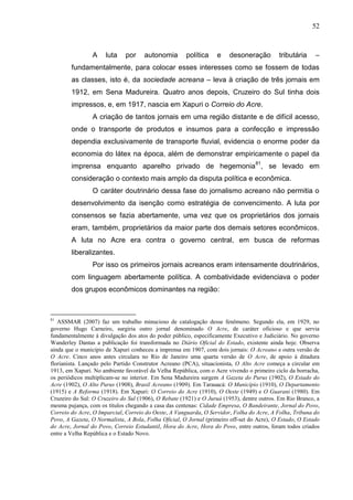 52



                A     luta    por    autonomia        política    e    desoneração         tributária     –
        fundamentalmente, para colocar esses interesses como se fossem de todas
        as classes, isto é, da sociedade acreana – leva à criação de três jornais em
        1912, em Sena Madureira. Quatro anos depois, Cruzeiro do Sul tinha dois
        impressos, e, em 1917, nascia em Xapuri o Correio do Acre.
                A criação de tantos jornais em uma região distante e de difícil acesso,
        onde o transporte de produtos e insumos para a confecção e impressão
        dependia exclusivamente de transporte fluvial, evidencia o enorme poder da
        economia do látex na época, além de demonstrar empiricamente o papel da
        imprensa enquanto aparelho privado de hegemonia 81, se levado em
        consideração o contexto mais amplo da disputa política e econômica.
                O caráter doutrinário dessa fase do jornalismo acreano não permitia o
        desenvolvimento da isenção como estratégia de convencimento. A luta por
        consensos se fazia abertamente, uma vez que os proprietários dos jornais
        eram, também, proprietários da maior parte dos demais setores econômicos.
        A luta no Acre era contra o governo central, em busca de reformas
        liberalizantes.
                Por isso os primeiros jornais acreanos eram intensamente doutrinários,
        com linguagem abertamente política. A combatividade evidenciava o poder
        dos grupos econômicos dominantes na região:



81
   ASSMAR (2007) faz um trabalho minucioso de catalogação desse fenômeno. Segundo ela, em 1929, no
governo Hugo Carneiro, surgiria outro jornal denominado O Acre, de caráter oficioso e que servia
fundamentalmente à divulgação dos atos do poder público, especificamente Executivo e Judiciário. No governo
Wanderley Dantas a publicação foi transformada no Diário Oficial do Estado, existente ainda hoje. Observa
ainda que o município de Xapuri conheceu a imprensa em 1907, com dois jornais: O Acreano e outra versão de
O Acre. Cinco anos antes circulara no Rio de Janeiro uma quarta versão de O Acre, de apoio à ditadura
florianista. Lançado pelo Partido Construtor Acreano (PCA), situacionista, O Alto Acre começa a circular em
1913, em Xapuri. No ambiente favorável da Velha República, com o Acre vivendo o primeiro ciclo da borracha,
os periódicos multiplicam-se no interior. Em Sena Madureira surgem A Gazeta do Purus (1902), O Estado do
Acre (1902), O Alto Purus (1908), Brasil Acreano (1909). Em Tarauacá: O Município (1910), O Departamento
(1915) e A Reforma (1918). Em Xapuri: O Correio do Acre (1910), O Oeste (1949) e O Guarani (1980). Em
Cruzeiro do Sul: O Cruzeiro do Sul (1906), O Rebate (1921) e O Juruá (1953), dentre outros. Em Rio Branco, a
mesma pujança, com os títulos chegando a casa das centenas: Cidade Empresa, O Bandeirante, Jornal do Povo,
Correio do Acre, O Imparcial, Correio do Oeste, A Vanguarda, O Servidor, Folha do Acre, A Folha, Tribuna do
Povo, A Gazeta, O Normalista, A Bola, Folha Oficial, O Jornal (primeiro off-set do Acre), O Estado, O Estado
do Acre, Jornal do Povo, Correio Estudantil, Hora do Acre, Hora do Povo, entre outros, foram todos criados
entre a Velha República e o Estado Novo.
 