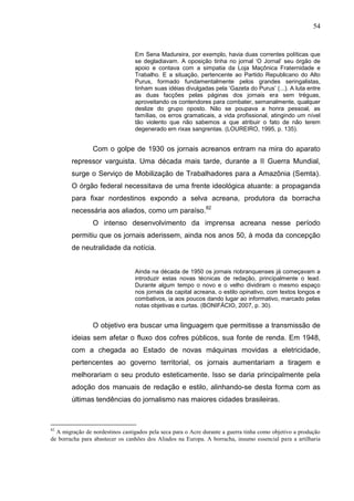 54


                                 Em Sena Madureira, por exemplo, havia duas correntes políticas que
                                 se degladiavam. A oposição tinha no jornal ‘O Jornal’ seu órgão de
                                 apoio e contava com a simpatia da Loja Maçônica Fraternidade e
                                 Trabalho. E a situação, pertencente ao Partido Republicano do Alto
                                 Purus, formado fundamentalmente pelos grandes seringalistas,
                                 tinham suas idéias divulgadas pela ‘Gazeta do Purus’ (...). A luta entre
                                 as duas facções pelas páginas dos jornais era sem tréguas,
                                 aproveitando os contendores para combater, semanalmente, qualquer
                                 deslize do grupo oposto. Não se poupava a honra pessoal, as
                                 famílias, os erros gramaticais, a vida profissional, atingindo um nível
                                 tão violento que não sabemos a que atribuir o fato de não terem
                                 degenerado em rixas sangrentas. (LOUREIRO, 1995, p. 135).


                Com o golpe de 1930 os jornais acreanos entram na mira do aparato
        repressor varguista. Uma década mais tarde, durante a II Guerra Mundial,
        surge o Serviço de Mobilização de Trabalhadores para a Amazônia (Semta).
        O órgão federal necessitava de uma frente ideológica atuante: a propaganda
        para fixar nordestinos expondo a selva acreana, produtora da borracha
        necessária aos aliados, como um paraíso.82
                O intenso desenvolvimento da imprensa acreana nesse período
        permitiu que os jornais aderissem, ainda nos anos 50, à moda da concepção
        de neutralidade da notícia.


                                 Ainda na década de 1950 os jornais riobranquenses já começavam a
                                 introduzir estas novas técnicas de redação, principalmente o lead.
                                 Durante algum tempo o novo e o velho dividiram o mesmo espaço
                                 nos jornais da capital acreana, o estilo opinativo, com textos longos e
                                 combativos, ia aos poucos dando lugar ao informativo, marcado pelas
                                 notas objetivas e curtas. (BONIFÁCIO, 2007, p. 30).


                O objetivo era buscar uma linguagem que permitisse a transmissão de
        ideias sem afetar o fluxo dos cofres públicos, sua fonte de renda. Em 1948,
        com a chegada ao Estado de novas máquinas movidas a eletricidade,
        pertencentes ao governo territorial, os jornais aumentariam a tiragem e
        melhorariam o seu produto esteticamente. Isso se daria principalmente pela
        adoção dos manuais de redação e estilo, alinhando-se desta forma com as
        últimas tendências do jornalismo nas maiores cidades brasileiras.



82
  A migração de nordestinos castigados pela seca para o Acre durante a guerra tinha como objetivo a produção
de borracha para abastecer os canhões dos Aliados na Europa. A borracha, insumo essencial para a artilharia
 