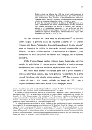55


                                  Embora ainda na década de 1950 os jornais riobranquenses já
                                  apresentassem um princípio de transformação do caráter opinativo
                                  para o informativo, esse processo só se consolidaria no período da
                                  Ditadura Militar, quando a vigilância da censura tornou necessária a
                                  criação de novas estratégias de noticiar e veicular os fatos.
                                  O ideal dos manuais normativos da década de 1950 ganhava força
                                  com a padronização dos textos, caracterizando o discurso jornalístico
                                  pelo latente apagamento da autoria na redação das notícias; o
                                  silêncio e a neutralidade passavam a ser sinônimos de bom
                                  jornalismo. Essas transformações marcariam de forma incisiva os
                                  padrões da imprensa dessa época, influenciando ainda hoje o fazer
                                  jornalístico. (BONIFÁCIO, 2007, p. 30)


                 De fato, somente em 1969, fase de endurecimento83 da Ditadura
        Militar, surgiria o primeiro diário da imprensa acreana: O Rio Branco,
        vinculado aos Diários Associados, de Assis Chateaubriand. Em seu silêncio84
        sobre os impactos da política de integração nacional empreendida pelos
        militares, com seus conflitos agrários com extrativistas e indígenas, o jornal
        manteve-se fiel à sua perspectiva de classe e abriu o espaço para a imprensa
        alternativa.
                 O Rio Branco utilizava estética noticiosa dupla. Exagerada e servil na
        menção às autoridades do regime golpista, telegráfica e meticulosamente
        desadjetivada para o restante dos textos, especialmente sobre política.
                 No vácuo deste silêncio obsequioso para com o poder nasceria a
         imprensa alternativa acreana. Seu maior principal representante foi o jornal
         mensal Varadouro, cuja primeira edição sairia em 1977. Seu precursor foi o
         boletim diocesano Nós Irmãos, editado ao longo de 1971, sob a
         responsabilidade da Prelazia do Acre e Purus, da Igreja Católica.

móvel e pneumáticos em geral, era até então produzida nos seringais de cultivo da Malásia. Com a ocupação
deste país pelo Japão, aliado dos nazistas, a única alternativa passou a ser o Acre.
83
   No contexto da disputa internacional por áreas de influência entre URSS e EUA, após a ameaçadora vitória da
Revolução Cubana (1959), as experiências nazifascistas na América Latina endureceram seus métodos. Em
dezembro de 1968 a Ditadura decreta o Ato Institucional Nº 5, dissolvendo o Legislativo, proibindo o habeas-
corpus, criminalizando o direito à revolução popular e ampliando o controle sobre os jornais. O Rio Branco
nasceria 4 meses depois. A capa da primeira edição convocava o povo ao aeroporto para receber uma comissão
do governo golpista, então em visita ao Estado para inaugurar obras.
84
   “As informações sobre os conflitos de terra e a violência dos fazendeiros eram melhor registradas pela
imprensa do Sul do país, especialmente os periódicos Jornal do Brasil e O Estado de S. Paulo, cuja circulação
regular de poucos exemplares em Rio Branco só aconteceu em 1978. Os meios de comunicação locais, até o ano
de 1976, pouca atenção deram ao problema, evitando divulgar os conflitos, a ação de pistoleiros e jagunços
contra os seringueiros, as denúncias da existência de relações de escravidão nas fazendas; e quando noticiavam
acabavam distorcendo os fatos. Instalou-se uma verdadeira conspiração do silêncio, mais pela colaboração servil
do que pela censura ou repressão”. (COSTA SOBRINHO, 2001, p. 13-4).
 
