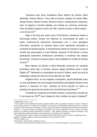 56



                  Varadouro teve como fundadores Élson Martins da Silveira, Silvio
         Martinello, Antonio Marmo, Terry Vale de Aquino, Arquilau de Castro Melo,
         Suede Chaves, Alberto Furtado, Abrahim Farhat e colaboradores ocasionais.
         Com 16 páginas e formato tabloide, era mantido por anúncios comerciais,
         tinha circulação irregular e durou até 1981, quando circulou a última edição –
         a de número 24.85
                 Digno é de nota que, assim como O Rio Branco, Varadouro evitava a
        doutrinação política. Exceto nos editoriais ou comunicados do editor, os
        textos mostravam-se claramente sintonizados com o novo paradigma
        informativo, apostando na narrativa isenta como ingrediente necessário à
        conquista da opinião popular. A perspectiva de classe de Varadouro surgia na
        escolha dos personagens e suas histórias: enquanto O Rio Branco e outras
        publicações posteriores enfatizavam cerimônias e iniciativas das classes
        dominantes, Varadouro buscava expor a dura realidade do conflito de classes
        no Acre.86
                 Élson Martins da Silveira e Silvio Martinello continuam em atividade
        jornalística ainda hoje. O primeiro escreve artigos periódicos para o jornal
        Página 2087. Martinello é o proprietário do jornal A Gazeta, nome com que foi
        rebatizada a Gazeta do Acre em 20 de setembro de 1988.
                 Angélica Paiva, em seu trabalho monográfico, aponta Martinello como
        um dos empresários da comunicação beneficiados pela ligação histórica entre
        governo e imprensa no Acre, “atuando de forma peculiar no apoio ou
                                                                                                  88
        oposição aos governos de acordo com conveniências financeiras”.
                 A Gazeta foi o segundo jornal diário acreano, começando a circular em
        31 de março de 197389 como Gazeta do Acre, também de apoio à ditadura90.

85
   SOBRINHO, 2001, p. 161.
86
   Não é objetivo deste trabalho desenvolver qualquer análise sobre o jornalismo alternativo acreano. A título de
mero registro, porém, vale ressaltar que Varadouro, em que pese a sua importância editorial ao trazer os conflitos
de classe a lume, limitava-se a denunciar os efeitos nocivos da política de integração nacional desenvolvida pelos
militares e a exigir do Estado a mediação dos conflitos por meio da aplicação das leis. Trata-se da defesa,
portanto, do chamado Estado Democrático de Direito – algo também incomum na imprensa alternativa. Não
havia, finalmente, qualquer perspectiva de rompimento com a ordem social capitalista.
87
   Cronologicamente o quarto e último jornal diário criado em Rio Branco, um dos veículos estudados para este
trabalho. A primeira edição circulou como semanário, em 5 de março de 1995.
88
   PAIVA, 2000, p. 41.
89
   Nesta data, o golpe militar completava 9 anos.
90
   A manchete de capa da primeira edição da Gazeta do Acre: “A Revolução garante: o povo não está só”.
 