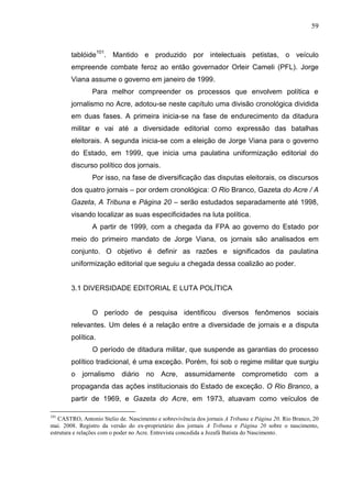 59



        tablóide101. Mantido e produzido por intelectuais petistas, o veículo
        empreende combate feroz ao então governador Orleir Cameli (PFL). Jorge
        Viana assume o governo em janeiro de 1999.
                Para melhor compreender os processos que envolvem política e
        jornalismo no Acre, adotou-se neste capítulo uma divisão cronológica dividida
        em duas fases. A primeira inicia-se na fase de endurecimento da ditadura
        militar e vai até a diversidade editorial como expressão das batalhas
        eleitorais. A segunda inicia-se com a eleição de Jorge Viana para o governo
        do Estado, em 1999, que inicia uma paulatina uniformização editorial do
        discurso político dos jornais.
                Por isso, na fase de diversificação das disputas eleitorais, os discursos
        dos quatro jornais – por ordem cronológica: O Rio Branco, Gazeta do Acre / A
        Gazeta, A Tribuna e Página 20 – serão estudados separadamente até 1998,
        visando localizar as suas especificidades na luta política.
                A partir de 1999, com a chegada da FPA ao governo do Estado por
        meio do primeiro mandato de Jorge Viana, os jornais são analisados em
        conjunto. O objetivo é definir as razões e significados da paulatina
        uniformização editorial que seguiu a chegada dessa coalizão ao poder.


        3.1 DIVERSIDADE EDITORIAL E LUTA POLÍTICA


                O período de pesquisa identificou diversos fenômenos sociais
        relevantes. Um deles é a relação entre a diversidade de jornais e a disputa
        política.
                O período de ditadura militar, que suspende as garantias do processo
        político tradicional, é uma exceção. Porém, foi sob o regime militar que surgiu
        o jornalismo diário          no Acre, assumidamente comprometido com a
        propaganda das ações institucionais do Estado de exceção. O Rio Branco, a
        partir de 1969, e Gazeta do Acre, em 1973, atuavam como veículos de

101
   CASTRO, Antonio Stelio de. Nascimento e sobrevivência dos jornais A Tribuna e Página 20. Rio Branco, 20
mai. 2008. Registro da versão do ex-proprietário dos jornais A Tribuna e Página 20 sobre o nascimento,
estrutura e relações com o poder no Acre. Entrevista concedida a Jozafá Batista do Nascimento.
 