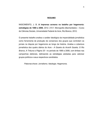 6




                                  RESUMO


NASCIMENTO, J. B. A imprensa acreana na batalha por hegemonia:
estratégias de 1969 a 2006. 2012. 210 f. Monografia (Bacharelado) – Curso
de Ciências Sociais, Universidade Federal do Acre, Rio Branco, 2012.


O presente trabalho analisa o caráter ideológico da imparcialidade jornalística
como ferramenta de produção de consensos dos grupos que controlam os
jornais na disputa por hegemonia ao longo da história. Analisa a cobertura
jornalística dos quatro diários do Acre - A Gazeta do Acre/A Gazeta, O Rio
Branco, A Tribuna e Página 20 - no período de 1969 a 2006, com ênfase nas
campanhas eleitorais, delineando as estratégias adotadas para valorizar
grupos políticos e seus respectivos candidatos.


      Palavras-chave: Jornalismo. Ideologia. Hegemonia.
 