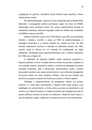 60



propaganda do governo, veiculando ainda notícias sobre esportes, crimes,
cultura geral e outras.
       Na redemocratização, Gazeta do Acre é adquirida pelo jornalista Silvio
Martinello. A propaganda política permanece, agora em favor do PMDB,
dissimulada como jornalismo isento. Em outras, especialmente durante as
campanhas eleitorais, adota-se linguagem direta em defesa dos candidatos
do PMDB e contra os do PDS.
       Idêntico fenômeno ocorre com O Rio Branco, que, fiel à sua orientação
durante a ditadura, mantém o apoio ao PDS na redemocratização. A
linguagem doutrinária é a mesma adotada por Gazeta do Acre. Os dois
veículos disputariam sozinhos a intenção do eleitorado acreano até 1993,
quando surge A Tribuna em um contexto de multiplicação de siglas
partidárias, alimentada pelos descontentamentos com a política tradicional.
Em 1995 vem o Página 20.
       A realização do presente trabalho impôs relacionar jornalismo e
disputas políticas no Acre. Principal fonte de receita dos jornais, o Estado é a
sua ambição máxima. Controlá-lo implica o controle da legislação da própria
atividade jornalística. Sob a democracia representativa, porém, controle
pressupõe consenso, que exige convencimento e que demanda propaganda.
Os jornais entram em cena, portanto, cindidos, uma vez que também são
diversos os grupos da classe dominante que buscam o mesmo objetivo.
       Catalogar o desenvolvimento da propaganda política nos jornais,
portanto, é o meio para compreender a disputa entre esses grupos, suas
estratégias de convencimento, a forma como os jornais se beneficiam e até
mesmo, se a leitura for atenta, as razões prováveis das divergências entre os
grupos políticos, levando os jornais a se atacarem. Desenhar esse mapa é o
que se pretende a seguir, utilizando as capas dos jornais como instrumentos:
 