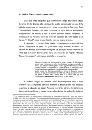 61



        3.1.1 O Rio Branco: arauto conservador


                 Duas das cinco fotografias que estamparam a capa da primeira edição
        do jornal O Rio Branco são icônicas do caráter conservador da sua linha
        editorial. A primeira, no canto superior, retrata um sorridente Francisco Assis
        Chateaubriand Bandeira de Melo, fundador da rede Diários Associados,
        conglomerado de mídias a que o diário acreano nasceu integrado. A
        homenagem era fúnebre: aliado de todos os escalões do poder desde a era
        Vargas102, “Chatô”, como era conhecido, morrera no ano anterior.
                 A segunda, no canto inferior direito, homenageava a personalidade
        sisuda, fotografada de perfil, do governador Jorge Kalume, aboletado no
        Palácio Rio Branco por decreto do regime de exceção desde setembro de
        1966. Sob a imagem do interventor havia uma legenda, em negrito, intitulada
        “Nossa homenagem”, informando aos leitores o seguinte:


                                   Dinâmico homem de pensamento e ação, a quem O Rio Branco
                                   presta sua homenagem pelos inestimáveis serviços prestados à
                                   causa que fez do “Velho Capitão” aquele gigante intimorato na defesa
                                   do bem comum, o Governador do Estado do Acre foi outorgado com a
                                   Comenda de Honra ao Mérito “Jornalista Assis Chateaubriand”.
                                   Velho amigo dos Diários Associados, o chefe do Governo acreano
                                   sempre foi aquele colaborador decidido ao esforço que promovemos
                                   de tornar o Brasil uma Nação forte e o povo feliz. (NOSSA
                                   homenagem. O Rio Branco, Rio Branco, 20 abr. 1969)


                 A primeira edição do primeiro diário rio-branquense teve o traço
        ostensivo que a imprensa acreana manteria e desenvolveria nas décadas
        seguintes: a adulação ao poder. Naquele momento, porém, de fechamento
        das condições políticas, o capital comercial em busca da realização de lucros

102
    Ao comentar a política de financiamento das empresas de comunicação brasileiras a partir dos anos 50,
SODRÉ (1999: 402-03) lembra que: “As empresas jornalísticas usavam três caminhos para conseguir recursos: a
tomada a particulares (caminho largamente palmilhado por Assis Chateaubriand para constituir o seu império
jornalístico); a tomada a cofres públicos, em empréstimos de concessão e privilégio; e a recebida pela
publicidade. Das três, esta era a pior, conquanto “legal”, isenta de constituir-se em alvo de campanhas
pretensamente moralistas, visto como não infringia e nem mesmo arranhava qualquer lei. Isso não retira,
entretanto, o seu traço essencial, quanto ao processo de desenvolvimento da imprensa burguesa em nosso país.
Contra esse traço essencial, contra o conteúdo do problema, não se levantava nenhuma voz. A campanha, por
outro lado, dava a entender, o que servia ainda mais para ludibriar a opinião, que a empresa jornalística devia,
por sua natureza, permanecer distante do crédito, e ainda do crédito oficial, e principalmente deste, o que
constituía injustificada discriminação. O que se podia, e se devia criticar, apurar e punir, não eram os
 