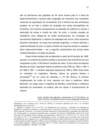 62



        não só alinhara-se aos golpistas de 64 como tomara para si o tema do
        desenvolvimentismo nacional pela integração da Amazônia aos corredores
        nacionais de exportação de mercadorias. Era a sintonia de dois ambiciosos
        projetos: de um lado a política de ocupação dos vazios demográficos da
        Amazônia, com severas consequências na explosão da violência no campo e
        destruição de etnias e modos de vida; de outro, a suicida vocação do
        capitalismo para integrar-se às redes transnacionais de circulação de
        mercadorias objetivando o máximo de realização dos lucros. Esta conjuntura
        favorável redundaria, ao longo das décadas seguintes, e mesmo advinda a
        redemocratização do país, no apoio irrestrito da imprensa acreana a qualquer
        plano desenvolvimentista – eis a segunda característica dos jornais desta
        unidade federativa, em todas as épocas.
                 Essas linhas-mestras não se alterariam a partir de 22 de julho de 1988,
        quando, no contexto da abertura política e da severa crise econômica em que
        mergulharia o país, O Rio Branco mudaria de mãos. O novo dono era Narciso
        Mendes de Assis, deputado federal constituinte pelo PDS de 1983 a 1987 e
        de 1988 a 1991 – e também deputado estadual de 1982 a 1986. Entre todos
        os mandatos no Legislativo, Mendes obteve do governo federal a
        concessão103 de um canal de televisão, a TV Rio Branco. O primeiro
        conglomerado de mídia do Acre nasceria em meio à polêmica. Altino
        Machado, em artigo sobre a trajetória de Mendes, comentando a meteórica
        ascensão do empresário na política, põe em xeque o enriquecimento do
        mesmo:


                                   Tenho assistido pela televisão, precisamente na TV Rio Branco, as
                                   “lições” de ética e moralidade que vêm sendo apregoadas diariamente

empréstimos, em si mesmos, mas a forma de obtê-los, os processos utilizados para isso, e as condições
privilegiadas que os cercavam”.
103
    “Segundo o disposto na Lei 4.117/62 e no Regulamento dos Serviços, ‘é atribuição do presidente da
República a outorga da concessão ou autorização para os serviços de televisão e de serviços de radiodifusão
sonora regional e nacional’ e, do Contel (Conselho Nacional de Telecomunicações, substituído pelo Ministério
das Comunicações), ‘a outorga da permissão para a execução do serviço de radiodifusão sonora local, assim
como dos serviços público restrito, limitado, de radioamador e especial’ (cf. § 5° do art. 33 e § 1° do art. 34 da
Lei citada c/c art. 6° do mencionado Regulamento). Assim, as outorgas para a execução dos serviços de
radiodifusão de sons e imagens (TV) e as de radiodifusão sonora em ondas curtas (OC); em ondas tropicais (OT)
e ondas médias (de âmbito nacional - OM-N, assim consideradas as que operam com potência acima de 10 kW) e
as de (âmbito regional - OM-R com potência entre 1 e 10 kW, inclusive) são conferidas via concessão pelo
Presidente da República”. (RÁDIO e TV, 2008).
 