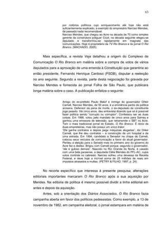 63


                   por notórios políticos cujo enriquecimento até hoje não está
                   suficientemente explicado, a exemplo do empresário Narciso Mendes,
                   de passado nada recomendável.
                   Narciso Mendes, que chegou ao Acre na década de 70 como simples
                   gerente da construtora potiguar Cicol, na década seguinte elegeu-se
                   deputado e transformou-se rapidamente em magnata das
                   comunicações. Hoje é proprietário da TV Rio Branco e do jornal O Rio
                   Branco. (MACHADO, 2005).


      Mais específica, a revista Veja detalhou a origem do Complexo de
Comunicação O Rio Branco em matéria sobre a compra de votos de vários
deputados para a aprovação de uma emenda à Constituição que garantiria ao
então presidente, Fernando Henrique Cardoso (PSDB), disputar a reeleição
no ano seguinte. Segundo a revista, parte desta negociação foi gravada por
Narciso Mendes e fornecida ao jornal Folha de São Paulo, que publicara
longa matéria sobre o caso. A publicação enfatiza o seguinte:


                   Amigo do ex-prefeito Paulo Maluf e inimigo do governador Orleir
                   Cameli, Narciso Mendes, de 50 anos, é a eminência parda da política
                   acreana. Defensor da pena de morte, o ex-deputado da constituinte
                   joga pesado. Há cinco anos, deu entrevista dizendo que só é possível
                   fazer política sendo “corrupto ou corruptor”. Confessou ser as duas
                   coisas. Em 1988, votou pelo mandato de cinco anos para Sarney e
                   ganhou uma emissora de televisão, que retransmite o SBT no Acre.
                   Tem o mais tradicional jornal do Estado, O Rio Branco. É dono de
                   duas empreiteiras, mas não possui um único trator.
                   “Ele ganha contratos e depois pega máquinas alugadas”, diz Orleir
                   Cameli, que lhe deu contratos – a construção de um hospital e de
                   uma estrada. Em 1994, candidato a Senador na chapa de Cameli,
                   colocou seus veículos de comunicação a favor do atual governador.
                   Perdeu a eleição para o Senado mas no primeiro ano do governo do
                   Acre fez e desfez. Brigou com Cameli porque, segundo o governador,
                   “ele é guloso demais”. Nascido no Rio Grande do Norte, é casado
                   com uma bela paraense, a deputada Célia Mendes do PFL-AC, cujos
                   votos controla no cabresto. Narciso sofreu uma devassa da Receita
                   Federal, e deve hoje a incrível soma de 25 milhões de reais em
                   impostos atrasados e multas. (PETRY & FILHO, 1997, p. 24).


      No recorte específico que interessa à presente pesquisa, alterações
editoriais importantes marcaram O Rio Branco após a sua aquisição por
Mendes. Na editoria de política é mesmo possível dividir a linha editorial em
antes e depois da aquisição.
      Antes, sob a orientação dos Diários Associados, O Rio Branco fazia
campanha aberta em favor dos políticos pedessistas. Como exemplo, a 13 de
novembro de 1982, em campanha eleitoral, o jornal estampara em matéria de
 