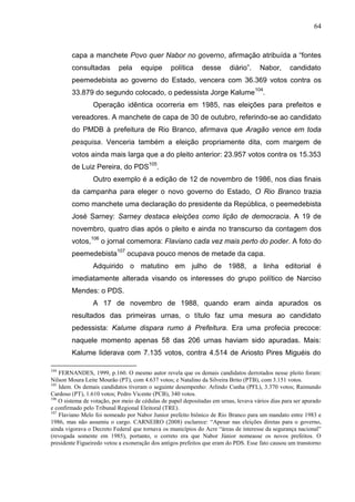 64



        capa a manchete Povo quer Nabor no governo, afirmação atribuída a “fontes
        consultadas         pela     equipe      política     desse       diário”.    Nabor,      candidato
        peemedebista ao governo do Estado, vencera com 36.369 votos contra os
        33.879 do segundo colocado, o pedessista Jorge Kalume 104.
                 Operação idêntica ocorreria em 1985, nas eleições para prefeitos e
        vereadores. A manchete de capa de 30 de outubro, referindo-se ao candidato
        do PMDB à prefeitura de Rio Branco, afirmava que Aragão vence em toda
        pesquisa. Venceria também a eleição propriamente dita, com margem de
        votos ainda mais larga que a do pleito anterior: 23.957 votos contra os 15.353
        de Luiz Pereira, do PDS105.
                 Outro exemplo é a edição de 12 de novembro de 1986, nos dias finais
        da campanha para eleger o novo governo do Estado, O Rio Branco trazia
        como manchete uma declaração do presidente da República, o peemedebista
        José Sarney: Sarney destaca eleições como lição de democracia. A 19 de
        novembro, quatro dias após o pleito e ainda no transcurso da contagem dos
        votos,106 o jornal comemora: Flaviano cada vez mais perto do poder. A foto do
        peemedebista107 ocupava pouco menos de metade da capa.
                 Adquirido o matutino em julho de 1988, a linha editorial é
        imediatamente alterada visando os interesses do grupo político de Narciso
        Mendes: o PDS.
                 A 17 de novembro de 1988, quando eram ainda apurados os
        resultados das primeiras urnas, o título faz uma mesura ao candidato
        pedessista: Kalume dispara rumo à Prefeitura. Era uma profecia precoce:
        naquele momento apenas 58 das 206 urnas haviam sido apuradas. Mais:
        Kalume liderava com 7.135 votos, contra 4.514 de Ariosto Pires Miguéis do

104
    FERNANDES, 1999, p.160. O mesmo autor revela que os demais candidatos derrotados nesse pleito foram:
Nilson Moura Leite Mourão (PT), com 4.637 votos; e Natalino da Silveira Brito (PTB), com 3.151 votos.
105
    Idem. Os demais candidatos tiveram o seguinte desempenho: Arlindo Cunha (PFL), 3.370 votos; Raimundo
Cardoso (PT), 1.610 votos; Pedro Vicente (PCB), 340 votos.
106
    O sistema de votação, por meio de cédulas de papel depositadas em urnas, levava vários dias para ser apurado
e confirmado pelo Tribunal Regional Eleitoral (TRE).
107
    Flaviano Melo foi nomeado por Nabor Junior prefeito biônico de Rio Branco para um mandato entre 1983 e
1986, mas não assumiu o cargo. CARNEIRO (2008) esclarece: “Apesar nas eleições diretas para o governo,
ainda vigorava o Decreto Federal que tornava os municípios do Acre “áreas de interesse da segurança nacional”
(revogada somente em 1985), portanto, o correto era que Nabor Júnior nomeasse os novos prefeitos. O
presidente Figueiredo vetou a exoneração dos antigos prefeitos que eram do PDS. Esse fato causou um transtorno
 