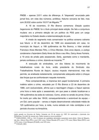 65



        PMDB – apenas 2.611 votos de diferença. A “disparada” anunciada pelo
        jornal fora, em vista dos números, profética. Kalume venceria de fato, mas
        com 26.832 votos contra 18.017 de Miguéis.108
                A 18 de novembro, O Rio Branco comemora: Eleição quebra
        hegemonia do PMDB, foi o título principal desta edição. De fato a conjuntura
        mudara: era a primeira eleição de um político do PDS para um cargo
        majoritário no Estado desde a redemocratização do país.
                A virada do segmento mais conservador na política acreana cobraria
        sua fatura: a 22 de dezembro de 1988 era assassinado em casa, no
        município de Xapuri, a 188 quilômetros de Rio Branco, o líder sindical
        Francisco Alves Mendes Filho, o Chico Mendes. Dois anos depois, a Justiça
        condenaria o fazendeiro Darly Alves da Silva e seu filho, Darcy Alves Ferreira,
        a 19 anos de prisão pelo assassinato. Darly, apontado como o mandante,
        jamais confessou o crime, dizendo-se inocente.109
                A execução do sindicalista, um dos líderes do movimento de
        trabalhadores       rurais    do    Acre,    então     presidente      do     Sindicato     dos
        Trabalhadores Rurais de Xapuri, causou impacto internacional, mas não
        permite, se analisada isoladamente, compreensão adequada sobre o choque
        das forças que se confrontavam naquele momento.
                Para compreendê-las, a imprensa tem papel fundamental. A primeira
        matéria sobre o crime, veiculada por O Rio Branco a 23 de dezembro de
        1988, com exclusividade, afirma que a reportagem chegou a Xapuri apenas
        uma hora e meia após o assassinato, em que pese a cidade localizar-se a
        188 quilômetros da sede do noticioso. Como, ainda na versão do jornal, Chico
        foi morto por volta das 18h30, consequentemente o automóvel da equipe –
        um Gol, carro popular – venceu o trajeto desenvolvendo velocidade média de
        125 quilômetros por hora, à noite, numa estrada em más condições e em
        período chuvoso na Amazônia.

muito grande no Governo de Nabor. Somente em 30 de março de 1985 foi autorizado a demissão dos
PSDebistas. Em abril do mesmo ano, Nabor nomeia os novos prefeitos.”
108
    FERNANDES, 1999, p. 164. O número de candidatos derrotados aumentara neste pleito. Além de Miguéis,
são eles: Alércio Dias (PFL), com 6.941 votos; Nilson Mourão (PT), com 3.379 votos; Mário Maia (PDT), com
1.076 votos; e Luís Marques (PCdoB), com 549 votos.
109
    TURAZI, 2003.
 
