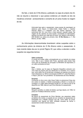 66



      De fato, o texto de O Rio Branco, publicado na capa do próprio dia 23,
não se resume a descrever o que parece evidencia um desafio às leis da
mecânica universal - acrescentando o conserto de um pneu furado na viagem
de ida:


                   Informada logo após o assassinato, nossa equipe de reportagem se
                   deslocou para Xapuri. O Editor-chefe, César Fialho, o repórter
                   Adonias Matos e o fotógrafo Luís dos Santos seguiram num
                   automóvel Gol. Em uma hora e meia estavam naquela cidade. Na
                   viagem de ida, apenas um pneu furado. Levantadas as informações,
                   partiram de retorno por volta das 22 horas, com destino a Rio Branco.
                   (EM BUSCA da notícia de primeira mão. O Rio Branco, p. 1, Rio
                   Branco, 23 dez. 1988).


      As informações desencontradas levantaram várias suspeitas sobre o
conhecimento prévio da diretoria de O Rio Branco sobre o assassinato. A
mais recente delas deu-se no jornal Página 20, que voltou a abordar a velha
suspeita nos seguintes termos:


                   Velho conhecido
                   O mundo dá muitas voltas, principalmente em se tratando de coisas
                   ruins. Não é que o lobista Júlio Fróes, apontado pela revista Veja
                   como pivô do escândalo de corrupção no Ministério da Agricultura, é
                   um velho conhecido do Acre!

                   Furo
                   Aqui, o lobista, que foi pego em flagrante fotográfico entrando com
                   uma mala de propina para ser distribuída no ministério, foi o mesmo
                   que, como editor de um jornal local, conseguiu em apenas uma hora e
                   meia ultrapassar os 188 km de lamaçais da BR-317, entre Rio Branco
                   e Xapuri, para dar “furo jornalístico” do assassinato de Chico Mendes.

                   Surpresa
                   Conhecido no Acre como Júlio César Fialho (o sobrenome Fróes não
                   era usado no estado), o lobista surpreendeu o Brasil e o mundo em
                   conseguir ir e voltar pelos lamaçais da BR-317 na noite do dia 22 de
                   dezembro de 1988, data em que Chico Mendes foi assassinado.

                   Conta outra
                   Ninguém acreditou no relato do lobista, que logo depois, em 1992, foi
                   preso em Fortaleza traficando cocaína.

                   Cúmplice
                   Na época do assassinato de Chico Mendes, seu espantoso relato
                   jornalístico lhe rendeu a suspeita de ser cúmplice do assassinato do
                   sindicalista tal a relação próxima que ele, como editor do jornal,
                   mantinha com figuras da UDR, entidade acusada de tramar o
                   assassinato do líder sindical acreano.

                   Feito
 