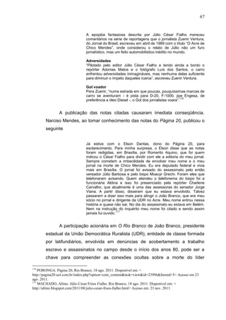 67


                               A epopéia fantasiosa descrita por Júlio César Fialho mereceu
                               comentários na série de reportagens que o jornalista Zuenir Ventura,
                               do Jornal do Brasil, escreveu em abril de 1989 com o título “O Acre de
                               Chico Mendes”, onde considerou o relato de Júlio não um furo
                               jornalístico, mas um feito automobilístico inédito no mundo.

                               Adversidades
                               “Pilotado pelo editor Júlio César Fialho e tendo ainda a bordo o
                               repórter Adonias Matos e o fotógrafo Luís dos Santos, o carro
                               enfrentou adversidades inimagináveis, mas nenhuma delas suficiente
                               para diminuir o ímpeto daqueles ícaros”, escreveu Zuenir Ventura.

                               Gol voador
                               Para Zuenir, “numa estrada em que poucas, pouquíssimas marcas de
                               carro se aventuram - é pista para D-20, F-1000, jipe Engesa, de
                                                                                          110
                               preferência a óleo Diesel -, o Gol dos jornalistas voara”.


               A publicação das notas citadas causaram imediata conseqüência.
       Narciso Mendes, ao tomar conhecimento das notas do Página 20, publicou o
       seguinte


                               Já estive com o Elson Dantas, dono do Página 20, para
                               esclarecimento. Para minha surpresa, o Elson disse que as notas
                               foram redigidas, em Brasília, por Romerito Aquino, que foi quem
                               indicou o César Fialho para dividir com ele a editoria do meu jornal.
                               Sempre cometem a imbecilidade de envolver meu nome e o meu
                               jornal na morte de Chico Mendes. Eu era deputado federal e vivia
                               mais em Brasília. O jornal foi avisado do assassinato pelo então
                               vereador Júlio Barbosa e pelo bispo Moacyr Grechi. Foram eles que
                               telefonaram avisando. Quem atendeu o telefonema do bispo foi a
                               funcionária Aldina e isso foi presenciado pela repórter Charlene
                               Carvalho, que atualmente é uma das assessoras do senador Jorge
                               Viana. A partir disso, disseram que eu estava envolvido. Talvez
                               passaram a dizer isso mais para atingir o João Branco, que era meu
                               sócio no jornal e dirigente da UDR no Acre. Meu nome entrou nessa
                               história e quase não sai. No dia do assassinato eu estava em Belém.
                               Nem na instrução do inquérito meu nome foi citado e sendo assim
                                                  111
                               jamais fui ouvido.


               A participação acionária em O Rio Branco de João Branco, presidente
       estadual da União Democrática Ruralista (UDR), entidade de classe formada
       por latifundiários, envolvida em denúncias de acobertamento a trabalho
       escravo e assassinatos no campo desde o início dos anos 80, pode ser a
       chave para compreender as conexões ocultas sobre a morte do líder

110
    PORONGA. Página 20, Rio Branco, 18 ago. 2011. Disponível em: <
http://pagina20.uol.com.br/index.php?option=com_content&task=view&id=23996&Itemid=5> Acesso em 23
ago. 2011.
111
    MACHADO, Altino. Júlio César Fróes Fialho. Rio Branco, 18 ago. 2011. Disponível em: <
http://altino.blogspot.com/2011/08/julio-cesar-froes-fialho.html> Acesso em: 23 nov. 2011.
 