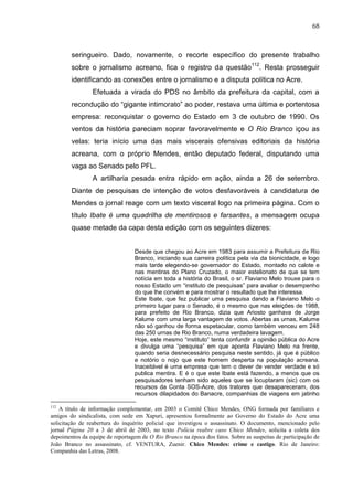 68



        seringueiro. Dado, novamente, o recorte específico do presente trabalho
        sobre o jornalismo acreano, fica o registro da questão112. Resta prosseguir
        identificando as conexões entre o jornalismo e a disputa política no Acre.
                 Efetuada a virada do PDS no âmbito da prefeitura da capital, com a
        recondução do “gigante intimorato” ao poder, restava uma última e portentosa
        empresa: reconquistar o governo do Estado em 3 de outubro de 1990. Os
        ventos da história pareciam soprar favoravelmente e O Rio Branco içou as
        velas: teria início uma das mais viscerais ofensivas editoriais da história
        acreana, com o próprio Mendes, então deputado federal, disputando uma
        vaga ao Senado pelo PFL.
                 A artilharia pesada entra rápido em ação, ainda a 26 de setembro.
        Diante de pesquisas de intenção de votos desfavoráveis à candidatura de
        Mendes o jornal reage com um texto visceral logo na primeira página. Com o
        título Ibate é uma quadrilha de mentirosos e farsantes, a mensagem ocupa
        quase metade da capa desta edição com os seguintes dizeres:


                                  Desde que chegou ao Acre em 1983 para assumir a Prefeitura de Rio
                                  Branco, iniciando sua carreira política pela via da bionicidade, e logo
                                  mais tarde elegendo-se governador do Estado, montado no calote e
                                  nas mentiras do Plano Cruzado, o maior estelionato de que se tem
                                  notícia em toda a história do Brasil, o sr. Flaviano Melo trouxe para o
                                  nosso Estado um “instituto de pesquisas” para avaliar o desempenho
                                  do que lhe convém e para mostrar o resultado que lhe interessa.
                                  Este Ibate, que fez publicar uma pesquisa dando a Flaviano Melo o
                                  primeiro lugar para o Senado, é o mesmo que nas eleições de 1988,
                                  para prefeito de Rio Branco, dizia que Ariosto ganhava de Jorge
                                  Kalume com uma larga vantagem de votos. Abertas as urnas, Kalume
                                  não só ganhou de forma espetacular, como também venceu em 248
                                  das 250 urnas de Rio Branco, numa verdadeira lavagem.
                                  Hoje, este mesmo “instituto” tenta confundir a opinião pública do Acre
                                  e divulga uma “pesquisa” em que aponta Flaviano Melo na frente,
                                  quando seria desnecessário pesquisa neste sentido, já que é público
                                  e notório o nojo que este homem desperta na população acreana.
                                  Inaceitável é uma empresa que tem o dever de vender verdade e só
                                  publica mentira. E é o que este Ibate está fazendo, a menos que os
                                  pesquisadores tenham sido aqueles que se locuptaram (sic) com os
                                  recursos da Conta SOS-Acre, dos tratores que desapareceram, dos
                                  recursos dilapidados do Banacre, companhias de viagens em jatinho

112
    A título de informação complementar, em 2003 o Comitê Chico Mendes, ONG formada por familiares e
amigos do sindicalista, com sede em Xapuri, apresentou formalmente ao Governo do Estado do Acre uma
solicitação de reabertura do inquérito policial que investigou o assassinato. O documento, mencionado pelo
jornal Página 20 a 3 de abril de 2003, no texto Polícia reabre caso Chico Mendes, solicita a coleta dos
depoimentos da equipe de reportagem de O Rio Branco na época dos fatos. Sobre as suspeitas de participação de
João Branco no assassinato, cf. VENTURA, Zuenir. Chico Mendes: crime e castigo. Rio de Janeiro:
Companhia das Letras, 2008.
 