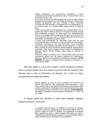 69


                   fretado, beneficiários das concorrências fraudulentas e outros
                   escândalos administrativos perpetrados pelo sr. Flaviano Melo e seus
                   comparsas. O povo, não.
                   Pois o povo do Acre é que está querendo dar o troco ao mais velhaco
                   de todos os governadores que este Estado já conheceu. Vários outros
                   Institutos já passaram por aqui, inclusive o Ibope, conhecido
                   mundialmente pela precisão e honestidade de seus trabalhadores. E,
                   em nenhum caso, o sr. Flaviano Melo chegou sequer ao segundo
                   lugar.
                   É claro que a grande dose de desespero do sr. Flaviano Melo o leva a
                   praticar atos dessa natureza, inclusive o mandato de senador que ele
                   tenta inutilmente conseguir lhe daria aquilo que verdadeiramente
                   procura: a imunidade. Mas é exatamente isto que o povo do Acre não
                   quer. O povo do Acre quer que o sr. Flaviano Melo não transforme em
                   impunidade, na realidade sua grande ilusão.
                   O Ibate, este institutozinho de “pesquisas” mais uma vez será
                   desmoralizado, pois o mentiroso e o coxo são fáceis de serem pegos.
                   E quando o mentiroso é coxo, mais fácil ainda. Como da mesma
                   forma ficará desmoralizado o jornaleco de propriedade do sr. Flaviano
                   Melo, montado às custas do dinheiro público estadual, quando ele era
                   governador. Este mesmo jornaleco que já “cassou” a candidatura do
                   deputado federal Narciso Mendes várias vezes ao Senado da
                   República.
                   Ente (sic) o Ibate e o jornaleco do sr. Flaviano Melo existe uma clara
                   semelhança: ambos são da mesma quadrilha de mentirosos e
                   farsantes. (IBATE é uma quadrilha de mentirosos e farsantes. (O RIO
                   BRANCO. Rio Branco: Complexo de Comunicação O Rio Branco, n.
                   3.569, 26 set. 1990).


      Dois dias depois e a seis para o pleito, o jornal conclama os leitores
para um evento artístico com uma cantora country de renome nacional: “Sula
Miranda hoje à noite no Showmício de Narciso”, diz o título na capa,
acompanhado dos seguintes dizeres:


                   Narciso Mendes, ao longo de toda a carreata e do Showmício da
                   cantora Sula Miranda, fará importantes pronunciamentos e, para
                   tanto, convida toda a população de Rio Branco para participar deste
                   grande acontecimento. Compareça e leve suas bandeiras e seu apoio
                   à candidatura de Narciso Mendes rumo ao Senado. (O RIO BRANCO.
                   Rio Branco: Complexo de Comunicação O Rio Branco, n. 3.571, 28
                   set. 1990).


      A mesma edição traz, também na capa, texto intitulado “Vereador
desmente Flaviano”, onde se lê:


                   O vereador Silas de Abreu, do PMDB do município de Senador
                   Guiomard, desmentiu categoricamente informações dadas ontem na
                   primeira página do jornal “A Gazeta”, de propriedade de Flaviano
                   Melo, segundo as quais o citado vereador teria dado seu apoio à
                   candidatura de Narciso Mendes a senador em troca de tijolos, telhas e
                   outros materiais para a construção de sua residência.
 