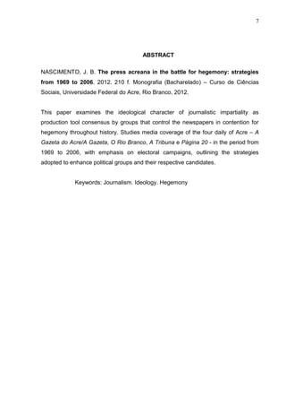 7




                                       ABSTRACT

NASCIMENTO, J. B. The press acreana in the battle for hegemony: strategies
from 1969 to 2006. 2012. 210 f. Monografia (Bacharelado) – Curso de Ciências
Sociais, Universidade Federal do Acre, Rio Branco, 2012.


This paper examines the ideological character of journalistic impartiality as
production tool consensus by groups that control the newspapers in contention for
hegemony throughout history. Studies media coverage of the four daily of Acre – A
Gazeta do Acre/A Gazeta, O Rio Branco, A Tribuna e Página 20 - in the period from
1969 to 2006, with emphasis on electoral campaigns, outlining the strategies
adopted to enhance political groups and their respective candidates.


             Keywords: Journalism. Ideology. Hegemony
 