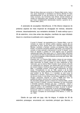 70


                   Silas de Abreu disse que o jornal do sr. Flaviano Melo mentiu, “pois o
                   meu apoio hipotecado à candidatura de Narciso Mendes foi dado
                   espontaneamente, já que ele sempre foi um político que ajudou o
                   nosso município, nos momentos mais difíceis, através inclusive de
                   cessão de maquinários para consertar as nossas estradas vicinais,
                   que foram completamente abandonadas durante o governo do sr.
                   Flaviano Melo. (idem).


      A saraivada de acusações intensifica-se. O Rio Branco despe-se do
pretenso aspecto de meio imparcial de divulgação de notícias, deixando
entrever, desavisadamente, sua verdadeira atividade. É neste esforço que a
29 de setembro, cinco dias antes das eleições, manifesto de capa intitulado
Quem é o mentiroso é publicado com o seguinte teor:


                   O jornal “A Gazeta”, de propriedade do sr. Flaviano Melo, e que foi
                   montado às custas do dinheiro público estadual, quando ele era
                   governador do Acre, sempre disse que o deputado federal Narciso
                   Mendes, candidato a Senador, comprou as pesquisas feitas neste
                   Estado, na presente campanha eleitoral, pelo Ibope, uma empresa de
                   conceito a níveis nacional e internacional. O jornal “A Gazeta” nunca
                   havia se dignado a publicar em suas páginas uma só pesquisa
                   realizada pelo Ibope. Mas bastou que o sr. Flaviano Melo melhorasse
                   um pouquinho de nada na pontuação dos números do Ibope, para que
                   o seu jornal divulgasse a última pesquisa promovida pelo Ibope. Não
                   há maior incoerência.
                   Enquanto isso, o sr Flaviano Melo, desde o tempo em que começou
                   sua carreira política como prefeito biônico de Rio Branco, e depois
                   eleito governador do Estado, graças ao maior estelionato já visto
                   neste país, que se chamou Plano Cruzado; trouxe sempre a tiracolo
                   um institutozinho de “pesquisa” que atende pelo nome de Ibate, que
                   de maneira indigna e mentirosa faz o jogo sujo político do sr Flaviano
                   Melo. A sociedade acreana conhece este institutozinho de longo
                   tempo. Principalmente no ano de 1988, quando o tal de Ibate
                   assegurava que Ariosto ganharia disparadamente de Jorge Kalume
                   para prefeito de Rio Branco. E o resultado as (sic) urnas foi
                   exatamente o contrário. Jorge Kalume deu uma verdadeira lavagem
                   de voto em Ariosto. E mais ainda: o tal de Ibate, naquele ano de 1988,
                   divulgou “pesquisas” segundo as quais o PMDB faria todos os
                   prefeitos do interior. Errou de novo. E errou feio. Muito feio.
                   No atual pleito eleitoral, sempre a mando do sr Flaviano Melo, o tal de
                   Ibate, no jornal “A Gazeta”, anunciou “pesquisas” as mais mentirosas
                   e farsantes possíveis, tentando com isso – inutilmente – induzir o
                   nosso eleitorado. O jornal O RIO BRANCO sempre divulgou todas as
                   pesquisas sérias e de credibilidade do Ibope. O jornal “A Gazeta”
                   preferiu a divulgação das “pesquisas” do tal do institutozinho Ibate.
                   Concluindo: quem é o mentiroso das pesquisas? (O RIO BRANCO.
                   Rio Branco: Complexo de Comunicação O Rio Branco, n. 3.572, 29
                   set. 1990).


      Diante do que está em jogo, não há trégua. A edição de 30 de
setembro prossegue, anunciando em manchete principal que Narciso, o
 