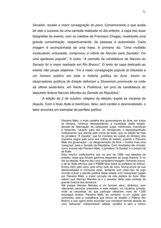 71



Senador, recebe a maior consagração do povo. Comemorando o que avalia
ter sido o sucesso de uma carreata realizada no dia anterior, a capa traz duas
fotografias do evento, com os créditos de Francisco Chagas, mostrando uma
grande concentração, respectivamente, de pessoas e automóveis. Cada
imagem é acompanhada de uma frase. A primeira diz: “Uma multidão
incalculável, entusiasta, comprovou a vitória de Narciso para Senador. Foi
uma apoteose popular”. A outra: “A carreata da candidatura de Narciso ao
Senado foi a maior realizada em Rio Branco”. O texto de capa dedicado ao
evento não poupa adjetivos: “Foi a maior consagração popular já tributada a
um homem público em toda a história política do Acre. Assim os
observadores políticos do Estado definiram o Showmício promovido na noite
da última sexta-feira, em frente à Prefeitura, em prol da candidatura do
deputado federal Narciso Mendes ao Senado da República”.
      A edição de 2 de outubro, véspera da eleição, expõe as vísceras da
disputa. Com o título Ibate é mentiroso, falso, sem caráter e desmoralizado, o
leitor encontra um exemplar de panfleto político:


                    Flaviano Melo, o mais canalha dos governadores do Acre, em todos
                    os tempos, continua desrespeitando a sociedade deste estado,
                    através da “fabricação” de “pesquisas” sujas, mentirosas, inverídicas
                    e farsantes. Usando para isto um famigerado e desavergonhado
                    institutozinho que atende pelo nome de Ibate, que na edição de hoje
                    do jornaleco “A Gazeta”, que foi montado às custas do dinheiro dos
                    impostos pagos pelo povo aos cofres do estado, quando o Flaviano
                    Melo era governador – ou desgovernador do Acre -, mostra mais uma
                    “pesquisa” para o Senado da República. Com resultados tão imorais,
                    como imorais são Flaviano Melo, o jornaleco “A Gazeta” e o próprio tal
                    de Ibate.
                    Este mesmo institutozinho que no ano de 1988, nas eleições de
                    prefeito, disse que Ariosto ganharia disparado de Jorge Kalume. E no
                    dia da eleição, Kalume deu uma verdadeira lavagem. Achando pouco,
                    o tal do Ibate afirmou que o PMDB faria todos os prefeitos do interior.
                    Entrou bem pelo cano, pois errou tudo de novo. Numa prova de sua
                    desmoralizada e criminosa ação, tentando com esse tipo de jogo
                    imundo induzir a opinião pública deste estado com “pesquisas” pagas
                    por Flaviano Melo, o maior corrupto da vida pública do Acre. Eles
                    sabem que Narciso Mendes já é o senador eleito pela vontade da
                    grande maioria dos acreanos.
                    Até porque Narciso Mendes é um homem sério, dinâmico, com
                    relevantes serviços prestados a este estado, na iniciativa privada,
                    onde as empresas de que participa oferecem mais de 1.200
                    empregos diretos. Flaviano Melo, ao contrário, é um sujeito que
                    comandou toda a roubalheira que tomou de assalto o Palácio Rio
                    Branco e que agora tenta esconder sua inevitável derrota através de
                    uma “pesquisa” irresponsável, safada, canalha e sem a menor
 