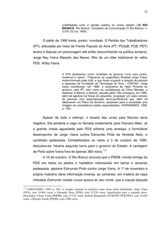 72


                               credibilidade junto à opinião pública do nosso estado. ((O RIO
                               BRANCO. Rio Branco: Complexo de Comunicação O Rio Branco, n.
                               3.574, 02 out. 1990).


               O pleito de 1990 traria, porém, novidade. O Partido dos Trabalhadores
       (PT), articulado por meio da Frente Popular do Acre (PT, PCdoB, PCB, PDT)
       levara à disputa um personagem até então desconhecido na política acreana:
       Jorge Ney Viana Macedo das Neves, filho de um líder tradicional do velho
       PDS, Wildy Viana.


                               A FPA apresentou como candidato ao governo “uma cara jovem,
                               moderna e nativa”. Tratava-se do engenheiro florestal Jorge Viana,
                               recém-formado pela UnB, e que havia ocupado a direção de estudos
                               e pesquisa da Fundação de Tecnologia do Acre - FUNTAC. Jorge
                               havia coordenado, em 1986, a campanha de Hélio Pimenta ao
                               governo, pelo PT, bem como as candidaturas de Chico Mendes, a
                               estadual, e Marina, a federal, naquele pleito. Ele conseguiu, em 1990,
                               além de aglutinar as forças de esquerda, congregar um vasto número
                               de pessoas com especialização tecno-profissional que, além de
                               elaborarem um Plano de Governo, passaram para a sociedade uma
                               imagem de competência (saber especializado). (FERNANDES, 1999,
                               p. 129).


               Apesar de todo o esforço, o recado das urnas para Narciso seria
       negativo. Ele perderia a vaga no Senado exatamente para Flaviano Melo. Já
       a grande virada aguardada pelo PDS sofreria uma ameaça: o formidável
       desempenho de Jorge Viana contra Edmundo Pinto de Almeida Neto, o
       candidato pedessista. Contabilizados os votos a 3 de outubro de 1990,
       descobre-se: haveria segundo turno para o governo do Estado. A vantagem
       de Pinto sobre Viana fora de apenas 360 votos.113
               A 10 de outubro, O Rio Branco anuncia que o PMDB, mortal inimigo do
       PDS em todos os pleitos e hipotético interessado em barrar o ascenso
       pedessista, apoiaria Edmundo Pinto contra Jorge Viana. A 1º de novembro o
       próprio matutino daria informação inversa, ao comentar, em matéria de capa
       intitulada Edmundo recebe novos apoios ao seu nome, que a cúpula daquela

113
   FERNANDES, 1999, p. 160. A votação nominal no primeiro turno ficou assim distribuída: Jorge Viana
(FPA), com 34.868 votos, e Edmundo Pinto (PDS), com 35.228 votos, classificados para o segundo turno.
Derrotados: Osmir Lima (PMDB), com 27.252 votos, Rubem Branquinho (PTB/PDC/PTR/PRN), com 23.669
votos, e Réssine Jarude (PSDB), com 2.006 votos.
 