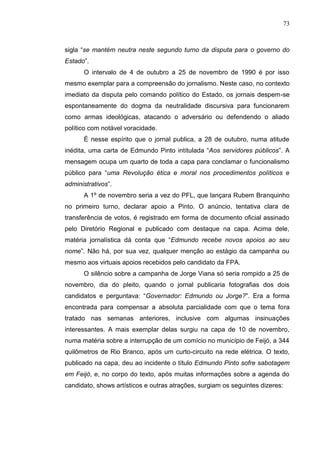 73



sigla “se mantém neutra neste segundo turno da disputa para o governo do
Estado”.
      O intervalo de 4 de outubro a 25 de novembro de 1990 é por isso
mesmo exemplar para a compreensão do jornalismo. Neste caso, no contexto
imediato da disputa pelo comando político do Estado, os jornais despem-se
espontaneamente do dogma da neutralidade discursiva para funcionarem
como armas ideológicas, atacando o adversário ou defendendo o aliado
político com notável voracidade.
      É nesse espírito que o jornal publica, a 28 de outubro, numa atitude
inédita, uma carta de Edmundo Pinto intitulada “Aos servidores públicos”. A
mensagem ocupa um quarto de toda a capa para conclamar o funcionalismo
público para “uma Revolução ética e moral nos procedimentos políticos e
administrativos”.
      A 1º de novembro seria a vez do PFL, que lançara Rubem Branquinho
no primeiro turno, declarar apoio a Pinto. O anúncio, tentativa clara de
transferência de votos, é registrado em forma de documento oficial assinado
pelo Diretório Regional e publicado com destaque na capa. Acima dele,
matéria jornalística dá conta que “Edmundo recebe novos apoios ao seu
nome”. Não há, por sua vez, qualquer menção ao estágio da campanha ou
mesmo aos virtuais apoios recebidos pelo candidato da FPA.
      O silêncio sobre a campanha de Jorge Viana só seria rompido a 25 de
novembro, dia do pleito, quando o jornal publicaria fotografias dos dois
candidatos e perguntava: “Governador: Edmundo ou Jorge?”. Era a forma
encontrada para compensar a absoluta parcialidade com que o tema fora
tratado nas semanas anteriores, inclusive com algumas insinuações
interessantes. A mais exemplar delas surgiu na capa de 10 de novembro,
numa matéria sobre a interrupção de um comício no município de Feijó, a 344
quilômetros de Rio Branco, após um curto-circuito na rede elétrica. O texto,
publicado na capa, deu ao incidente o título Edmundo Pinto sofre sabotagem
em Feijó, e, no corpo do texto, após muitas informações sobre a agenda do
candidato, shows artísticos e outras atrações, surgiam os seguintes dizeres:
 