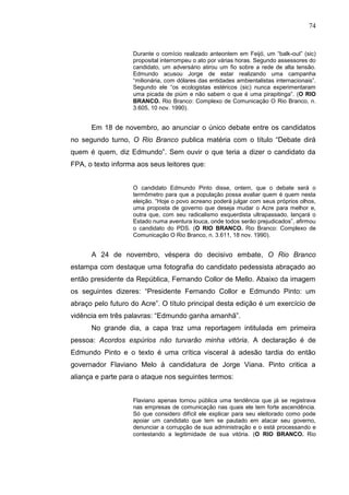 74


                   Durante o comício realizado anteontem em Feijó, um “balk-out” (sic)
                   proposital interrompeu o ato por várias horas. Segundo assessores do
                   candidato, um adversário atirou um fio sobre a rede de alta tensão.
                   Edmundo acusou Jorge de estar realizando uma campanha
                   “milionária, com dólares das entidades ambientalistas internacionais”.
                   Segundo ele “os ecologistas estéricos (sic) nunca experimentaram
                   uma picada de piúm e não sabem o que é uma pirapitinga”. (O RIO
                   BRANCO. Rio Branco: Complexo de Comunicação O Rio Branco, n.
                   3.605, 10 nov. 1990).


      Em 18 de novembro, ao anunciar o único debate entre os candidatos
no segundo turno, O Rio Branco publica matéria com o título “Debate dirá
quem é quem, diz Edmundo”. Sem ouvir o que teria a dizer o candidato da
FPA, o texto informa aos seus leitores que:


                   O candidato Edmundo Pinto disse, ontem, que o debate será o
                   termômetro para que a população possa avaliar quem é quem nesta
                   eleição. “Hoje o povo acreano poderá julgar com seus próprios olhos,
                   uma proposta de governo que deseja mudar o Acre para melhor e,
                   outra que, com seu radicalismo esquerdista ultrapassado, lançará o
                   Estado numa aventura louca, onde todos serão prejudicados”, afirmou
                   o candidato do PDS. (O RIO BRANCO. Rio Branco: Complexo de
                   Comunicação O Rio Branco, n. 3.611, 18 nov. 1990).


      A 24 de novembro, véspera do decisivo embate, O Rio Branco
estampa com destaque uma fotografia do candidato pedessista abraçado ao
então presidente da República, Fernando Collor de Mello. Abaixo da imagem
os seguintes dizeres: “Presidente Fernando Collor e Edmundo Pinto: um
abraço pelo futuro do Acre”. O título principal desta edição é um exercício de
vidência em três palavras: “Edmundo ganha amanhã”.
      No grande dia, a capa traz uma reportagem intitulada em primeira
pessoa: Acordos espúrios não turvarão minha vitória. A declaração é de
Edmundo Pinto e o texto é uma crítica visceral à adesão tardia do então
governador Flaviano Melo à candidatura de Jorge Viana. Pinto critica a
aliança e parte para o ataque nos seguintes termos:


                   Flaviano apenas tornou pública uma tendência que já se registrava
                   nas empresas de comunicação nas quais ele tem forte ascendência.
                   Só que considero difícil ele explicar para seu eleitorado como pode
                   apoiar um candidato que tem se pautado em atacar seu governo,
                   denunciar a corrupção de sua administração e o está processando e
                   contestando a legitimidade de sua vitória. (O RIO BRANCO. Rio
 