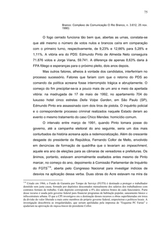 75


                                   Branco: Complexo de Comunicação O Rio Branco, n. 3.612, 25 nov.
                                   1990)


                 O fogo cerrado funciona tão bem que, abertas as urnas, constata-se
        que até mesmo o número de votos nulos e brancos caíra em comparação
        com o primeiro turno, respectivamente, de 9,23% e 12,66% para 5,28% e
        1,11%. A vitória era do PDS: Edmundo Pinto de Almeida Neto conseguira
        71.876 votos e Jorge Viana, 59.741. A diferença de apenas 8,63% daria à
        FPA fôlego e esperanças para o próximo pleito, dois anos depois.
                 Mas outros fatores, alheios à vontade dos candidatos, interfeririam no
        processo sucessório. Fatores que fariam com que o retorno do PDS ao
        comando da política acreana fosse interrompido trágica e abruptamente. O
        começo do fim precipitar-se-ia a pouco mais de um ano e meio da apertada
        vitória: na madrugada de 17 de maio de 1992, no apartamento 704 do
        luxuoso hotel cinco estrelas Della Volpe Garden, em São Paulo (SP),
        Edmundo Pinto era assassinado com dois tiros de pistola. O inquérito policial
        e o correspondente processo criminal realizados naquele Estado deram ao
        evento o mesmo tratamento do caso Chico Mendes: homicídio comum.
                 O intervalo entre março de 1991, quando Pinto tomara posse do
        governo, até a campanha eleitoral do ano seguinte, seria um dos mais
        conturbados da história acreana após a redemocratização. Além do crescente
        desgaste do presidente da República, Fernando Collor de Mello, envolvido
        em denúncias de formação de quadrilha que o levariam ao impeachment,
        aquele era ano de eleições para as câmaras de vereadores e prefeituras. Os
        ânimos, portanto, estavam anormalmente exaltados antes mesmo de Pinto
        marcar, no começo do ano, depoimento à Comissão Parlamentar de Inquérito
        do FGTS114, aberta pelo Congresso Nacional para investigar indícios de
        desvios na aplicação dessa verba. Duas obras do Acre estavam na mira da

114
    Criado em 1966, o Fundo de Garantia por Tempo de Serviço (FGTS) é destinado a proteger o trabalhador
demitido sem justa causa, formado por depósitos descontados mensalmente dos salários dos trabalhadores com
contratos formais de trabalho. Cada depósito corresponde a 8% dos salários brutos de cada funcionário. Parte
desse recurso é usada pelo governo federal para financiar programas de habitação popular, saneamento básico e
infra-estrutura urbana. O que a CPI investigava era a destinação desses recursos a obras superfaturadas em troca
da divisão do valor liberado a mais entre membros do próprio governo federal, empreiteiras e políticos locais. A
investigação descobriria as irregularidades, que seriam apelidadas pela imprensa de “Esquema PC Farias” e
ajudariam na aprovação do impeachment do presidente Collor.
 