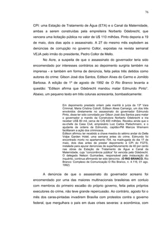76



CPI: uma Estação de Tratamento de Água (ETA) e o Canal da Maternidade,
ambas a serem construídas pela empreiteira Norberto Odebrecht, que
vencera uma licitação pública no valor de U$ 110 milhões. Pinto deporia a 19
de maio, dois dias após o assassinato. A 27 do mesmo mês explodem as
denúncias de corrupção no governo Collor, expostas na revista semanal
VEJA pelo irmão do presidente, Pedro Collor de Mello.
      No Acre, a suspeita de que o assassinato do governador teria sido
encomendado por interesses contrários ao depoimento surgiria também na
imprensa - e também em forma de denúncia, feita pelos três detidos como
autores do crime: Gilson José dos Santos, Edilson Alves do Carmo e Jomildo
Barbosa. A edição de 1º de agosto de 1992 de O Rio Branco levanta a
questão: “Edilson afirma que Odebrecht mandou matar Edmundo Pinto”.
Abaixo, um pequeno texto em três colunas acrescenta, bombasticamente:


                   Em depoimento prestado ontem pela manhã à juíza da 13ª Vara
                   Criminal, Maria Cristina Cotrofi, Edilson Alves Camargo, um dos três
                   envolvidos diretamente no assassinato do governador Edmundo
                   Pinto, disse ter sido convidado por Gilson José dos Santos para matar
                   o governador a mando da Construtora Norberto Odebrecht e iria
                   receber US$ 80 mil, cerca de Cr$ 400 milhões. Revelou ainda que o
                   ex-chefe da Casa Civil, empresário Luiz Carlos Pietschmann, e o
                   ajudante de ordens de Edmundo, capitão-PM Marcos Wismann
                   facilitaram a ação dos criminosos.
                   Edilson afirmou ter recebido a chave mestra do sétimo andar do Della
                   Volpe Garden Hotel, uma semana antes do crime. Edmundo foi
                   encontrado morto no apartamento 704, na madrugada do dia 17 de
                   maio, dois dias antes de prestar depoimento à CPI do FGTS,
                   instalada para apurar denúncias de superfaturamento de 40 por cento
                   nas obras da Estação de Tratamento de Água e Canal da
                   Maternidade, cuja “concorrência pública” foi vencida pela Odebrecht.
                   O delegado Nelson Guimarães, responsável pela instauração do
                   inquérito, continua afirmando ter sido latrocínio. (O RIO BRANCO. Rio
                   Branco: Complexo de Comunicação O Rio Branco, n. 4.116, 01 ago.
                   1992)


      A denúncia de que o assassinato do governador acreano foi
encomendado por uma das maiores multinacionais brasileiras em conluio
com membros do primeiro escalão do próprio governo, feita pelos próprios
executores do crime, não teve grande repercussão. Ao contrário, agosto foi o
mês dos caras-pintadas invadirem Brasília com protestos contra o governo
federal, que mergulhara o país em duas crises severas: a econômica, com
 